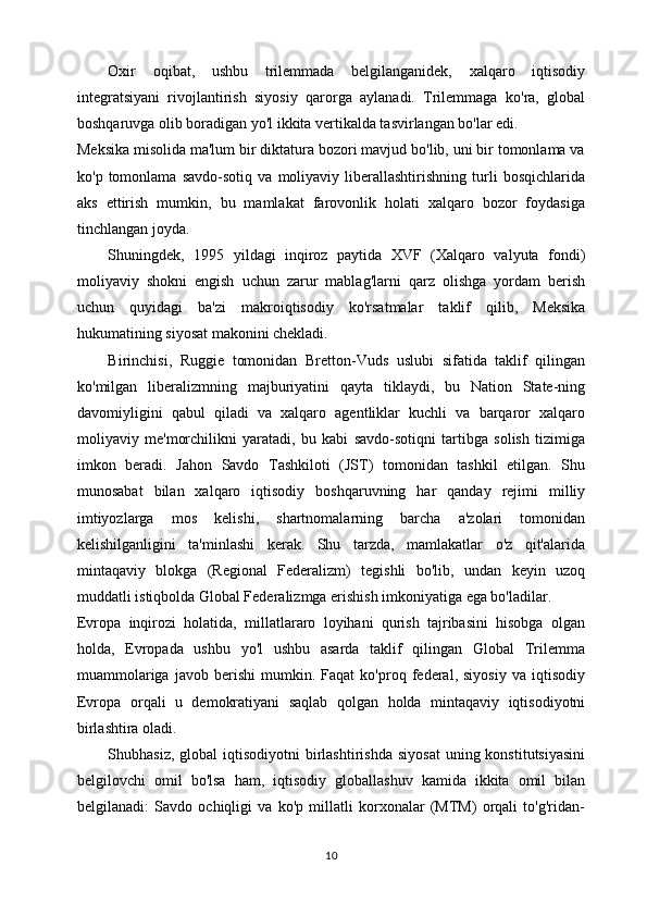 Oxir   oqibat,   ushbu   trilemmada   belgilanganidek,   xalqaro   iqtisodiy
integratsiyani   rivojlantirish   siyosiy   qarorga   aylanadi.   Trilemmaga   ko'ra,   global
boshqaruvga olib boradigan yo'l ikkita vertikalda tasvirlangan bo'lar edi.
Meksika misolida ma'lum bir diktatura bozori mavjud bo'lib, uni bir tomonlama va
ko'p   tomonlama   savdo-sotiq   va   moliyaviy   liberallashtirishning   turli   bosqichlarida
aks   ettirish   mumkin,   bu   mamlakat   farovonlik   holati   xalqaro   bozor   foydasiga
tinchlangan joyda. 
Shuningdek,   1995   yildagi   inqiroz   paytida   XVF   (Xalqaro   valyuta   fondi)
moliyaviy   shokni   engish   uchun   zarur   mablag'larni   qarz   olishga   yordam   berish
uchun   quyidagi   ba'zi   makroiqtisodiy   ko'rsatmalar   taklif   qilib,   Meksika
hukumatining siyosat makonini chekladi.
Birinchisi,   Ruggie   tomonidan   Bretton-Vuds   uslubi   sifatida   taklif   qilingan
ko'milgan   liberalizmning   majburiyatini   qayta   tiklaydi,   bu   Nation   State-ning
davomiyligini   qabul   qiladi   va   xalqaro   agentliklar   kuchli   va   barqaror   xalqaro
moliyaviy   me'morchilikni   yaratadi,   bu   kabi   savdo-sotiqni   tartibga   solish   tizimiga
imkon   beradi.   Jahon   Savdo   Tashkiloti   (JST)   tomonidan   tashkil   etilgan.   Shu
munosabat   bilan   xalqaro   iqtisodiy   boshqaruvning   har   qanday   rejimi   milliy
imtiyozlarga   mos   kelishi,   shartnomalarning   barcha   a'zolari   tomonidan
kelishilganligini   ta'minlashi   kerak.   Shu   tarzda,   mamlakatlar   o'z   qit'alarida
mintaqaviy   blokga   (Regional   Federalizm)   tegishli   bo'lib,   undan   keyin   uzoq
muddatli istiqbolda Global Federalizmga erishish imkoniyatiga ega bo'ladilar.
Evropa   inqirozi   holatida,   millatlararo   loyihani   qurish   tajribasini   hisobga   olgan
holda,   Evropada   ushbu   yo'l   ushbu   asarda   taklif   qilingan   Global   Trilemma
muammolariga   javob   berishi   mumkin.   Faqat   ko'proq   federal,   siyosiy   va   iqtisodiy
Evropa   orqali   u   demokratiyani   saqlab   qolgan   holda   mintaqaviy   iqtisodiyotni
birlashtira oladi.
Shubhasiz,  global  iqtisodiyotni   birlashtirishda  siyosat   uning konstitutsiyasini
belgilovchi   omil   bo'lsa   ham,   iqtisodiy   globallashuv   kamida   ikkita   omil   bilan
belgilanadi:   Savdo   ochiqligi   va   ko'p   millatli   korxonalar   (MTM)   orqali   to'g'ridan-
10 