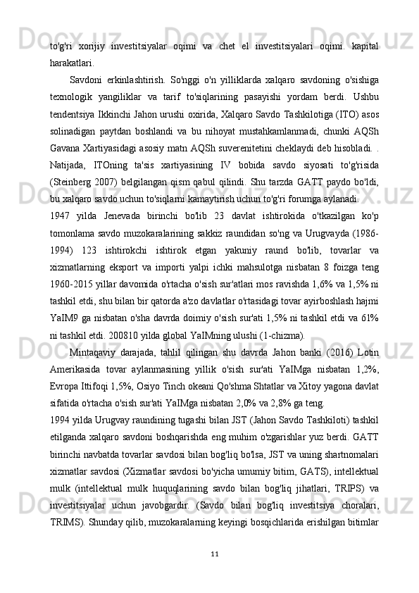 to'g'ri   xorijiy   investitsiyalar   oqimi   va   chet   el   investitsiyalari   oqimi.   kapital
harakatlari.
Savdoni   erkinlashtirish.   So'nggi   o'n   yilliklarda   xalqaro   savdoning   o'sishiga
texnologik   yangiliklar   va   tarif   to'siqlarining   pasayishi   yordam   berdi.   Ushbu
tendentsiya Ikkinchi Jahon urushi oxirida, Xalqaro Savdo Tashkilotiga (ITO) asos
solinadigan   paytdan   boshlandi   va   bu   nihoyat   mustahkamlanmadi,   chunki   AQSh
Gavana Xartiyasidagi  asosiy matn AQSh suverenitetini cheklaydi deb hisobladi. .
Natijada,   ITOning   ta'sis   xartiyasining   IV   bobida   savdo   siyosati   to'g'risida
(Steinberg  2007)   belgilangan   qism   qabul   qilindi.   Shu  tarzda   GATT   paydo   bo'ldi,
bu xalqaro savdo uchun to'siqlarni kamaytirish uchun to'g'ri forumga aylanadi.
1947   yilda   Jenevada   birinchi   bo'lib   23   davlat   ishtirokida   o'tkazilgan   ko'p
tomonlama savdo  muzokaralarining sakkiz   raundidan  so'ng  va  Urugvayda (1986-
1994)   123   ishtirokchi   ishtirok   etgan   yakuniy   raund   bo'lib,   tovarlar   va
xizmatlarning   eksport   va   importi   yalpi   ichki   mahsulotga   nisbatan   8   foizga   teng
1960-2015 yillar davomida o'rtacha o'sish sur'atlari mos ravishda 1,6% va 1,5% ni
tashkil etdi, shu bilan bir qatorda a'zo davlatlar o'rtasidagi tovar ayirboshlash hajmi
YaIM9 ga nisbatan o'sha davrda doimiy o'sish sur'ati 1,5% ni tashkil etdi va 61%
ni tashkil etdi. 200810 yilda global YaIMning ulushi (1-chizma).
Mintaqaviy   darajada,   tahlil   qilingan   shu   davrda   Jahon   banki   (2016)   Lotin
Amerikasida   tovar   aylanmasining   yillik   o'sish   sur'ati   YaIMga   nisbatan   1,2%,
Evropa Ittifoqi 1,5%, Osiyo Tinch okeani Qo'shma Shtatlar va Xitoy yagona davlat
sifatida o'rtacha o'sish sur'ati YaIMga nisbatan 2,0% va 2,8% ga teng.
1994 yilda Urugvay raundining tugashi bilan JST (Jahon Savdo Tashkiloti) tashkil
etilganda xalqaro savdoni boshqarishda eng muhim o'zgarishlar yuz berdi. GATT
birinchi navbatda tovarlar savdosi bilan bog'liq bo'lsa, JST va uning shartnomalari
xizmatlar savdosi (Xizmatlar savdosi bo'yicha umumiy bitim, GATS), intellektual
mulk   (intellektual   mulk   huquqlarining   savdo   bilan   bog'liq   jihatlari,   TRIPS)   va
investitsiyalar   uchun   javobgardir.   (Savdo   bilan   bog'liq   investitsiya   choralari,
TRIMS). Shunday qilib, muzokaralarning keyingi bosqichlarida erishilgan bitimlar
11 