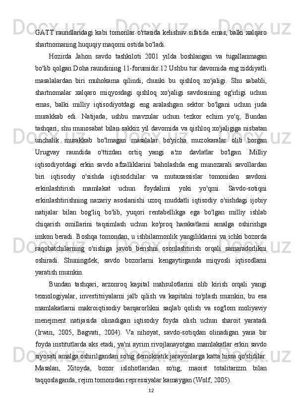 GATT raundlaridagi  kabi  tomonlar o'rtasida kelishuv sifatida emas, balki xalqaro
shartnomaning huquqiy maqomi ostida bo'ladi.
Hozirda   Jahon   savdo   tashkiloti   2001   yilda   boshlangan   va   tugallanmagan
bo'lib qolgan Doha raundining 11-forumidir.12 Ushbu tur davomida eng ziddiyatli
masalalardan   biri   muhokama   qilindi,   chunki   bu   qishloq   xo'jaligi.   Shu   sababli,
shartnomalar   xalqaro   miqyosdagi   qishloq   xo'jaligi   savdosining   og'irligi   uchun
emas,   balki   milliy   iqtisodiyotdagi   eng   aralashgan   sektor   bo'lgani   uchun   juda
murakkab   edi.   Natijada,   ushbu   mavzular   uchun   tezkor   echim   yo'q;   Bundan
tashqari, shu munosabat  bilan sakkiz yil davomida va qishloq xo'jaligiga nisbatan
unchalik   murakkab   bo'lmagan   masalalar   bo'yicha   muzokaralar   olib   borgan
Urugvay   raundida   o'ttizdan   ortiq   yangi   a'zo   davlatlar   bo'lgan.   Milliy
iqtisodiyotdagi   erkin   savdo   afzalliklarini   baholashda   eng   munozarali   savollardan
biri   iqtisodiy   o'sishda   iqtisodchilar   va   mutaxassislar   tomonidan   savdoni
erkinlashtirish   mamlakat   uchun   foydalimi   yoki   yo'qmi.   Savdo-sotiqni
erkinlashtirishning   nazariy   asoslanishi   uzoq   muddatli   iqtisodiy   o'sishdagi   ijobiy
natijalar   bilan   bog'liq   bo'lib,   yuqori   rentabellikga   ega   bo'lgan   milliy   ishlab
chiqarish   omillarini   taqsimlash   uchun   ko'proq   harakatlarni   amalga   oshirishga
imkon beradi. Boshqa tomondan, u ishbilarmonlik yangiliklarini va ichki bozorda
raqobatchilarning   o'sishiga   javob   berishni   osonlashtirish   orqali   samaradorlikni
oshiradi.   Shuningdek,   savdo   bozorlarni   kengaytirganda   miqyosli   iqtisodlarni
yaratish mumkin.
Bundan   tashqari,   arzonroq   kapital   mahsulotlarini   olib   kirish   orqali   yangi
texnologiyalar,   investitsiyalarni   jalb   qilish   va   kapitalni   to'plash   mumkin,   bu   esa
mamlakatlarni   makroiqtisodiy   barqarorlikni   saqlab   qolish   va   sog'lom   moliyaviy
menejment   natijasida   olinadigan   iqtisodiy   foyda   olish   uchun   sharoit   yaratadi
(Irwin,   2005,   Bagvati,   2004).   Va   nihoyat,   savdo-sotiqdan   olinadigan   yana   bir
foyda institutlarda aks etadi, ya'ni ayrim rivojlanayotgan mamlakatlar erkin savdo
siyosati amalga oshirilgandan so'ng demokratik jarayonlarga katta hissa qo'shdilar.
Masalan,   Xitoyda,   bozor   islohotlaridan   so'ng,   maoist   totalitarizm   bilan
taqqoslaganda, rejim tomonidan repressiyalar kamaygan (Wolf, 2005).
12 