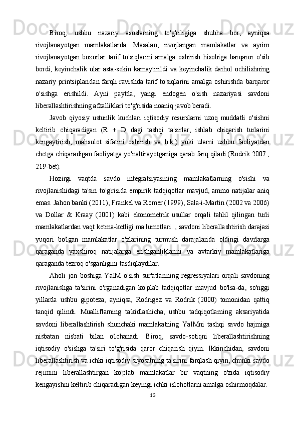 Biroq,   ushbu   nazariy   asoslarning   to'g'riligiga   shubha   bor,   ayniqsa
rivojlanayotgan   mamlakatlarda.   Masalan,   rivojlangan   mamlakatlar   va   ayrim
rivojlanayotgan   bozorlar   tarif   to'siqlarini   amalga   oshirish   hisobiga   barqaror   o'sib
bordi,  keyinchalik  ular   asta-sekin  kamaytirildi  va  keyinchalik darhol   ochilishning
nazariy printsiplaridan farqli ravishda tarif  to'siqlarini  amalga oshirishda barqaror
o'sishga   erishildi.   Ayni   paytda,   yangi   endogen   o'sish   nazariyasi   savdoni
liberallashtirishning afzalliklari to'g'risida noaniq javob beradi.
Javob   qiyosiy   ustunlik   kuchlari   iqtisodiy   resurslarni   uzoq   muddatli   o'sishni
keltirib   chiqaradigan   (R   +   D   dagi   tashqi   ta'sirlar,   ishlab   chiqarish   turlarini
kengaytirish,   mahsulot   sifatini   oshirish   va   h.k.)   yoki   ularni   ushbu   faoliyatdan
chetga chiqaradigan faoliyatga yo'naltirayotganiga qarab farq qiladi (Rodrik 2007 ,
219-bet).
Hozirgi   vaqtda   savdo   integratsiyasining   mamlakatlarning   o'sishi   va
rivojlanishidagi   ta'siri   to'g'risida   empirik   tadqiqotlar   mavjud,   ammo  natijalar   aniq
emas. Jahon banki (2011), Frankel va Romer (1999), Sala-i-Martin (2002 va 2006)
va   Dollar   &   Kraay   (2001)   kabi   ekonometrik   usullar   orqali   tahlil   qilingan   turli
mamlakatlardan vaqt ketma-ketligi ma'lumotlari. , savdoni liberallashtirish darajasi
yuqori   bo'lgan   mamlakatlar   o'zlarining   turmush   darajalarida   oldingi   davrlarga
qaraganda   yaxshiroq   natijalarga   erishganliklarini   va   avtarkiy   mamlakatlariga
qaraganda tezroq o'sganligini tasdiqlaydilar.
Aholi   jon   boshiga   YaIM   o'sish   sur'atlarining   regressiyalari   orqali   savdoning
rivojlanishga   ta'sirini   o'rganadigan   ko'plab   tadqiqotlar   mavjud   bo'lsa-da,   so'nggi
yillarda   ushbu   gipoteza,   ayniqsa,   Rodrigez   va   Rodrik   (2000)   tomonidan   qattiq
tanqid   qilindi.   Mualliflarning   ta'kidlashicha,   ushbu   tadqiqotlarning   aksariyatida
savdoni   liberallashtirish   shunchaki   mamlakatning   YaIMni   tashqi   savdo   hajmiga
nisbatan   nisbati   bilan   o'lchanadi.   Biroq,   savdo-sotiqni   liberallashtirishning
iqtisodiy   o'sishga   ta'siri   to'g'risida   qaror   chiqarish   qiyin.   Ikkinchidan,   savdoni
liberallashtirish va ichki iqtisodiy siyosatning ta'sirini farqlash qiyin, chunki savdo
rejimini   liberallashtirgan   ko'plab   mamlakatlar   bir   vaqtning   o'zida   iqtisodiy
kengayishni keltirib chiqaradigan keyingi ichki islohotlarni amalga oshirmoqdalar.
13 