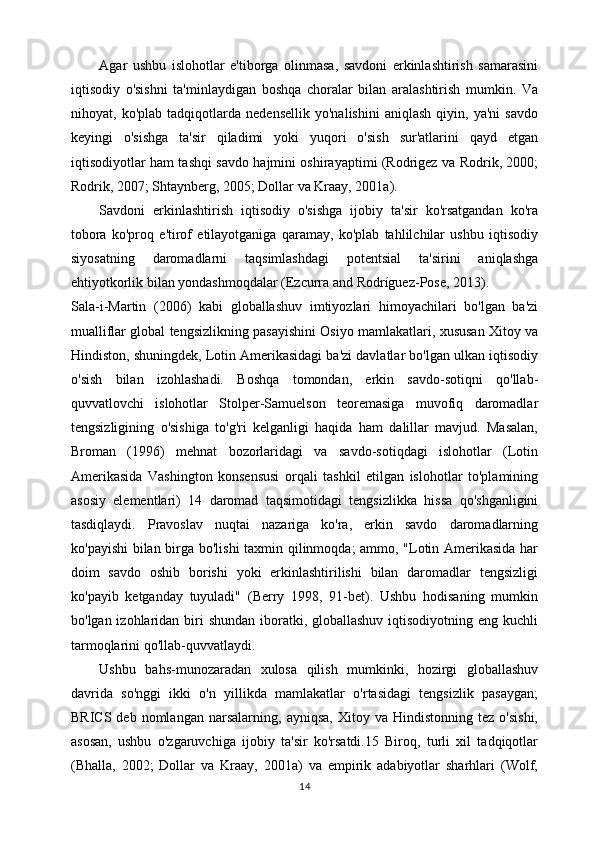 Agar   ushbu   islohotlar   e'tiborga   olinmasa,   savdoni   erkinlashtirish   samarasini
iqtisodiy   o'sishni   ta'minlaydigan   boshqa   choralar   bilan   aralashtirish   mumkin.   Va
nihoyat,   ko'plab   tadqiqotlarda   nedensellik   yo'nalishini   aniqlash   qiyin,   ya'ni   savdo
keyingi   o'sishga   ta'sir   qiladimi   yoki   yuqori   o'sish   sur'atlarini   qayd   etgan
iqtisodiyotlar ham tashqi savdo hajmini oshirayaptimi (Rodrigez va Rodrik, 2000;
Rodrik, 2007; Shtaynberg, 2005; Dollar va Kraay, 2001a).
Savdoni   erkinlashtirish   iqtisodiy   o'sishga   ijobiy   ta'sir   ko'rsatgandan   ko'ra
tobora   ko'proq   e'tirof   etilayotganiga   qaramay,   ko'plab   tahlilchilar   ushbu   iqtisodiy
siyosatning   daromadlarni   taqsimlashdagi   potentsial   ta'sirini   aniqlashga
ehtiyotkorlik bilan yondashmoqdalar (Ezcurra and Rodríguez-Pose, 2013).
Sala-i-Martin   (2006)   kabi   globallashuv   imtiyozlari   himoyachilari   bo'lgan   ba'zi
mualliflar global tengsizlikning pasayishini Osiyo mamlakatlari, xususan Xitoy va
Hindiston, shuningdek, Lotin Amerikasidagi ba'zi davlatlar bo'lgan ulkan iqtisodiy
o'sish   bilan   izohlashadi.   Boshqa   tomondan,   erkin   savdo-sotiqni   qo'llab-
quvvatlovchi   islohotlar   Stolper-Samuelson   teoremasiga   muvofiq   daromadlar
tengsizligining   o'sishiga   to'g'ri   kelganligi   haqida   ham   dalillar   mavjud.   Masalan,
Broman   (1996)   mehnat   bozorlaridagi   va   savdo-sotiqdagi   islohotlar   (Lotin
Amerikasida   Vashington   konsensusi   orqali   tashkil   etilgan   islohotlar   to'plamining
asosiy   elementlari)   14   daromad   taqsimotidagi   tengsizlikka   hissa   qo'shganligini
tasdiqlaydi.   Pravoslav   nuqtai   nazariga   ko'ra,   erkin   savdo   daromadlarning
ko'payishi  bilan birga bo'lishi taxmin qilinmoqda; ammo, "Lotin Amerikasida har
doim   savdo   oshib   borishi   yoki   erkinlashtirilishi   bilan   daromadlar   tengsizligi
ko'payib   ketganday   tuyuladi"   (Berry   1998,   91-bet).   Ushbu   hodisaning   mumkin
bo'lgan izohlaridan biri  shundan  iboratki, globallashuv  iqtisodiyotning eng kuchli
tarmoqlarini qo'llab-quvvatlaydi.
Ushbu   bahs-munozaradan   xulosa   qilish   mumkinki,   hozirgi   globallashuv
davrida   so'nggi   ikki   o'n   yillikda   mamlakatlar   o'rtasidagi   tengsizlik   pasaygan;
BRICS   deb   nomlangan   narsalarning,   ayniqsa,   Xitoy  va   Hindistonning   tez   o'sishi,
asosan,   ushbu   o'zgaruvchiga   ijobiy   ta'sir   ko'rsatdi.15   Biroq,   turli   xil   tadqiqotlar
(Bhalla,   2002;   Dollar   va   Kraay,   2001a)   va   empirik   adabiyotlar   sharhlari   (Wolf,
14 