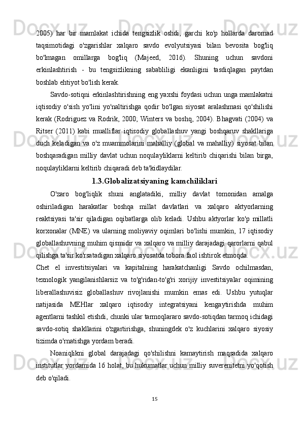 2005)   har   bir   mamlakat   ichida   tengsizlik   oshdi,   garchi   ko'p   hollarda   daromad
taqsimotidagi   o'zgarishlar   xalqaro   savdo   evolyutsiyasi   bilan   bevosita   bog'liq
bo'lmagan   omillarga   bog'liq   (Majeed,   2016).   Shuning   uchun   savdoni
erkinlashtirish   -   bu   tengsizlikning   sababliligi   ekanligini   tasdiqlagan   paytdan
boshlab ehtiyot bo'lish kerak.
Savdo-sotiqni erkinlashtirishning eng yaxshi foydasi uchun unga mamlakatni
iqtisodiy   o'sish   yo'lini   yo'naltirishga   qodir   bo'lgan   siyosat   aralashmasi   qo'shilishi
kerak (Rodriguez  va Rodrik,  2000;  Winters  va boshq,  2004).  Bhagvati   (2004)  va
Ritser   (2011)   kabi   mualliflar   iqtisodiy   globallashuv   yangi   boshqaruv   shakllariga
duch   keladigan   va   o'z   muammolarini   mahalliy   (global   va   mahalliy)   siyosat   bilan
boshqaradigan   milliy   davlat   uchun   noqulayliklarni   keltirib   chiqarishi   bilan   birga,
noqulayliklarni keltirib chiqaradi deb ta'kidlaydilar. 
1.3.Globalizatsiyaning kamchiliklari
O'zaro   bog'liqlik   shuni   anglatadiki,   milliy   davlat   tomonidan   amalga
oshiriladigan   harakatlar   boshqa   millat   davlatlari   va   xalqaro   aktyorlarning
reaktsiyasi   ta'sir   qiladigan   oqibatlarga   olib   keladi.   Ushbu   aktyorlar   ko'p   millatli
korxonalar   (MNE)   va   ularning   moliyaviy   oqimlari   bo'lishi   mumkin,   17   iqtisodiy
globallashuvning muhim qismidir va xalqaro va milliy darajadagi qarorlarni qabul
qilishga ta'sir ko'rsatadigan xalqaro siyosatda tobora faol ishtirok etmoqda.
Chet   el   investitsiyalari   va   kapitalning   harakatchanligi   Savdo   ochilmasdan,
texnologik   yangilanishlarsiz   va   to'g'ridan-to'g'ri   xorijiy   investitsiyalar   oqimining
liberallashuvisiz   globallashuv   rivojlanishi   mumkin   emas   edi.   Ushbu   yutuqlar
natijasida   MEHlar   xalqaro   iqtisodiy   integratsiyani   kengaytirishda   muhim
agentlarni tashkil etishdi, chunki ular tarmoqlararo savdo-sotiqdan tarmoq ichidagi
savdo-sotiq   shakllarini   o'zgartirishga,   shuningdek   o'z   kuchlarini   xalqaro   siyosiy
tizimda o'rnatishga yordam beradi. 
Noaniqlikni   global   darajadagi   qo'shilishni   kamaytirish   maqsadida   xalqaro
institutlar yordamida 16 holat, bu hukumatlar uchun milliy suverenitetni yo'qotish
deb o'qiladi.
15 