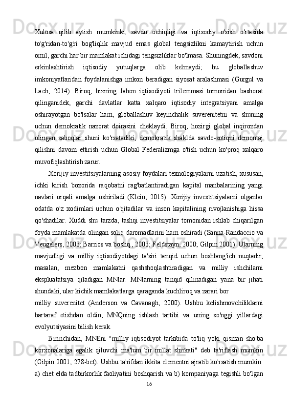 Xulosa   qilib   aytish   mumkinki,   savdo   ochiqligi   va   iqtisodiy   o'sish   o'rtasida
to'g'ridan-to'g'ri   bog'liqlik   mavjud   emas   global   tengsizlikni   kamaytirish   uchun
omil, garchi har bir mamlakat ichidagi tengsizliklar bo'lmasa. Shuningdek, savdoni
erkinlashtirish   iqtisodiy   yutuqlarga   olib   kelmaydi;   bu   globallashuv
imkoniyatlaridan   foydalanishga   imkon   beradigan   siyosat   aralashmasi   (Gurgul   va
Lach,   2014).   Biroq,   bizning   Jahon   iqtisodiyoti   trilemmasi   tomonidan   bashorat
qilinganidek,   garchi   davlatlar   katta   xalqaro   iqtisodiy   integratsiyani   amalga
oshirayotgan   bo'lsalar   ham,   globallashuv   keyinchalik   suverenitetni   va   shuning
uchun   demokratik   nazorat   doirasini   cheklaydi.   Biroq,   hozirgi   global   inqirozdan
olingan   saboqlar   shuni   ko'rsatadiki,   demokratik   shaklda   savdo-sotiqni   demontaj
qilishni   davom   ettirish   uchun   Global   Federalizmga   o'tish   uchun   ko'proq   xalqaro
muvofiqlashtirish zarur.
Xorijiy investitsiyalarning asosiy foydalari texnologiyalarni uzatish, xususan,
ichki   kirish   bozorida   raqobatni   rag'batlantiradigan   kapital   manbalarining   yangi
navlari   orqali   amalga   oshiriladi   (Klein,   2015).   Xorijiy   investitsiyalarni   olganlar
odatda   o'z   xodimlari   uchun   o'qitadilar   va   inson   kapitalining   rivojlanishiga   hissa
qo'shadilar.   Xuddi   shu   tarzda,   tashqi   investitsiyalar   tomonidan   ishlab   chiqarilgan
foyda mamlakatda olingan soliq daromadlarini ham oshiradi (Sanna-Randaccio va
Veugelers, 2003; Barrios va boshq., 2003; Feldstayn, 2000; Gilpin 2001). Ularning
mavjudligi   va   milliy   iqtisodiyotdagi   ta'siri   tanqid   uchun   boshlang'ich   nuqtadir,
masalan,   mezbon   mamlakatni   qashshoqlashtiradigan   va   milliy   ishchilarni
ekspluatatsiya   qiladigan   MNlar.   MNlarning   tanqid   qilinadigan   yana   bir   jihati
shundaki, ular kichik mamlakatlarga qaraganda kuchliroq va zarari bor
milliy   suverenitet   (Anderson   va   Cavanagh,   2000).   Ushbu   kelishmovchiliklarni
bartaraf   etishdan   oldin,   MNQning   ishlash   tartibi   va   uning   so'nggi   yillardagi
evolyutsiyasini bilish kerak.
Birinchidan,   MNEni   "milliy   iqtisodiyot   tarkibida   to'liq   yoki   qisman   sho'ba
korxonalariga   egalik   qiluvchi   ma'lum   bir   millat   shirkati"   deb   ta'riflash   mumkin
(Gilpin 2001, 278-bet). Ushbu ta'rifdan ikkita elementni ajratib ko'rsatish mumkin:
a) chet elda tadbirkorlik faoliyatini boshqarish va b) kompaniyaga tegishli bo'lgan
16 