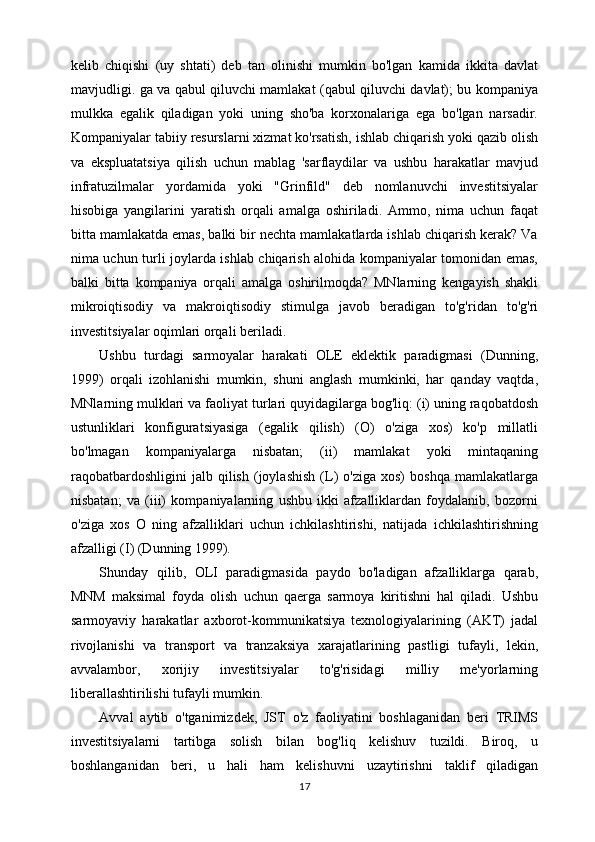 kelib   chiqishi   (uy   shtati)   deb   tan   olinishi   mumkin   bo'lgan   kamida   ikkita   davlat
mavjudligi. ga va qabul qiluvchi mamlakat (qabul qiluvchi davlat); bu kompaniya
mulkka   egalik   qiladigan   yoki   uning   sho'ba   korxonalariga   ega   bo'lgan   narsadir.
Kompaniyalar tabiiy resurslarni xizmat ko'rsatish, ishlab chiqarish yoki qazib olish
va   ekspluatatsiya   qilish   uchun   mablag   'sarflaydilar   va   ushbu   harakatlar   mavjud
infratuzilmalar   yordamida   yoki   "Grinfild"   deb   nomlanuvchi   investitsiyalar
hisobiga   yangilarini   yaratish   orqali   amalga   oshiriladi.   Ammo,   nima   uchun   faqat
bitta mamlakatda emas, balki bir nechta mamlakatlarda ishlab chiqarish kerak? Va
nima uchun turli joylarda ishlab chiqarish alohida kompaniyalar tomonidan emas,
balki   bitta   kompaniya   orqali   amalga   oshirilmoqda?   MNlarning   kengayish   shakli
mikroiqtisodiy   va   makroiqtisodiy   stimulga   javob   beradigan   to'g'ridan   to'g'ri
investitsiyalar oqimlari orqali beriladi.
Ushbu   turdagi   sarmoyalar   harakati   OLE   eklektik   paradigmasi   (Dunning,
1999)   orqali   izohlanishi   mumkin,   shuni   anglash   mumkinki,   har   qanday   vaqtda,
MNlarning mulklari va faoliyat turlari quyidagilarga bog'liq: (i) uning raqobatdosh
ustunliklari   konfiguratsiyasiga   (egalik   qilish)   (O)   o'ziga   xos)   ko'p   millatli
bo'lmagan   kompaniyalarga   nisbatan;   (ii)   mamlakat   yoki   mintaqaning
raqobatbardoshligini   jalb   qilish   (joylashish   (L)   o'ziga   xos)   boshqa   mamlakatlarga
nisbatan;   va   (iii)   kompaniyalarning   ushbu   ikki   afzalliklardan   foydalanib,   bozorni
o'ziga   xos   O   ning   afzalliklari   uchun   ichkilashtirishi,   natijada   ichkilashtirishning
afzalligi (I) (Dunning 1999).
Shunday   qilib,   OLI   paradigmasida   paydo   bo'ladigan   afzalliklarga   qarab,
MNM   maksimal   foyda   olish   uchun   qaerga   sarmoya   kiritishni   hal   qiladi.   Ushbu
sarmoyaviy   harakatlar   axborot-kommunikatsiya   texnologiyalarining   (AKT)   jadal
rivojlanishi   va   transport   va   tranzaksiya   xarajatlarining   pastligi   tufayli,   lekin,
avvalambor,   xorijiy   investitsiyalar   to'g'risidagi   milliy   me'yorlarning
liberallashtirilishi tufayli mumkin.
Avval   aytib   o'tganimizdek,   JST   o'z   faoliyatini   boshlaganidan   beri   TRIMS
investitsiyalarni   tartibga   solish   bilan   bog'liq   kelishuv   tuzildi.   Biroq,   u
boshlanganidan   beri,   u   hali   ham   kelishuvni   uzaytirishni   taklif   qiladigan
17 