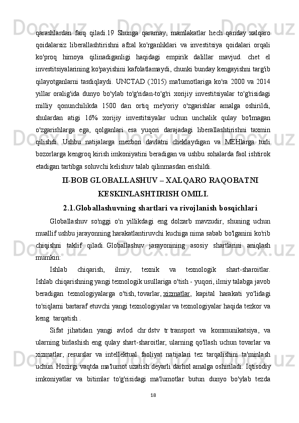 qarashlardan   farq   qiladi.19   Shunga   qaramay,   mamlakatlar   hech   qanday   xalqaro
qoidalarsiz   liberallashtirishni   afzal   ko'rganliklari   va   investitsiya   qoidalari   orqali
ko'proq   himoya   qilinadiganligi   haqidagi   empirik   dalillar   mavjud.   chet   el
investitsiyalarining ko'payishini kafolatlamaydi, chunki bunday kengayishni targ'ib
qilayotganlarni   tasdiqlaydi.   UNCTAD   (2015)   ma'lumotlariga   ko'ra   2000   va   2014
yillar   oralig'ida   dunyo   bo'ylab   to'g'ridan-to'g'ri   xorijiy   investitsiyalar   to'g'risidagi
milliy   qonunchilikda   1500   dan   ortiq   me'yoriy   o'zgarishlar   amalga   oshirildi,
shulardan   atigi   16%   xorijiy   investitsiyalar   uchun   unchalik   qulay   bo'lmagan
o'zgarishlarga   ega,   qolganlari   esa   yuqori   darajadagi   liberallashtirishni   taxmin
qilishdi.   Ushbu   natijalarga   mezbon   davlatni   cheklaydigan   va   MEHlarga   turli
bozorlarga kengroq kirish imkoniyatini beradigan va ushbu sohalarda faol ishtirok
etadigan tartibga soluvchi kelishuv talab qilinmasdan erishildi.    
II-BOB GLOBALLASHUV – XALQARO RAQOBATNI
KESKINLASHTIRISH OMILI.
2.1.Globallashuvning shartlari va rivojlanish bosqichlari
Globallashuv   so'nggi   o'n   yillikdagi   eng   dolzarb   mavzudir,   shuning   uchun
muallif ushbu jarayonning harakatlantiruvchi kuchiga nima sabab bo'lganini ko'rib
chiqishni   taklif   qiladi.   Globallashuv   jarayonining   asosiy   shartlarini   aniqlash
mumkin:
Ishlab   chiqarish,   ilmiy,   texnik   va   texnologik   shart-sharoitlar.
Ishlab chiqarishning yangi texnologik usullariga o'tish - yuqori, ilmiy talabga javob
beradigan   texnologiyalarga   o'tish,   tovarlar,   xizmatlar ,   kapital   harakati   yo'lidagi
to'siqlarni bartaraf etuvchi   yangi texnologiyalar va   texnologiyalar   haqida tezkor va
keng tarqatish   .
Sifat   jihatidan   yangi   avlod   chr   dstv   tr   transport   va   kommunikatsiya,   va
ularning   birlashish   eng   qulay   shart-sharoitlar,   ularning   qo'llash   uchun   tovarlar   va
xizmatlar,   resurslar   va   intellektual   faoliyat   natijalari   tez   tarqalishini   ta'minlash
uchun.   Hozirgi vaqtda ma'lumot uzatish deyarli darhol amalga oshiriladi.   Iqtisodiy
imkoniyatlar   va   bitimlar   to'g'risidagi   ma'lumotlar   butun   dunyo   bo'ylab   tezda
18 