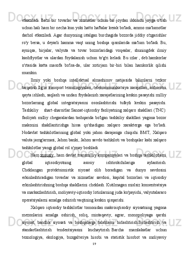 etkaziladi.   Ba'zi   bir   tovarlar   va   xizmatlar   uchun   bir   joydan   ikkinchi   joyga   o'tish
uchun hali ham bir necha kun yoki hatto haftalar kerak bo'ladi, ammo ma'lumotlar
darhol  etkaziladi.   Agar  dunyoning istalgan burchagida bozorda jiddiy o'zgarishlar
ro'y   bersa,   u   deyarli   hamma   vaqt   uning   boshqa   qismlarida   ma'lum   bo'ladi.   Bu,
ayniqsa,   birjalar,   valyuta   va   tovar   bozorlaridagi   voqealar,   shuningdek   ilmiy
kashfiyotlar   va   ulardan   foydalanish   uchun   to'g'ri   keladi.   Bu   izlar   ,   deb   hamkorlar
o'rtasida   katta   masofa   bo'lsa-da,   ular   xotirjam   bir-biri   bilan   hamkorlik   qilishi
mumkin.
Ilmiy   yoki   boshqa   intellektual   almashinuv   natijasida   bilimlarni   tezkor
tarqatish.Ilg'or transport texnologiyalari, telekommunikatsiya xarajatlari, axborotni
qayta ishlash, saqlash va undan foydalanish xarajatlarining keskin pasayishi milliy
bozorlarning   global   integratsiyasini   osonlashtirishi   tufayli   keskin   pasayishi.
Tashkiliy shart-sharoitlar.Sanoat-iqtisodiy faoliyatning xalqaro shakllari (TNC):
faoliyati   milliy   chegaralardan   tashqarida   bo'lgan   tashkiliy   shakllari   yagona   bozor
makonini   shakllantirishga   hissa   qo'shadigan   xalqaro   xarakterga   ega   bo'ladi.
Nodavlat   tashkilotlarining   global   yoki   jahon   darajasiga   chiqishi.   BMT,   Xalqaro
valuta jamg'armasi, Jahon banki, Jahon savdo tashkiloti va boshqalar kabi xalqaro
tashkilotlar yangi global rol o'ynay boshladi.
Ham   xususiy        ,   ham davlat  transmilliy kompaniyalari va boshqa tashkilotlarni
global   iqtisodiyotning   asosiy   ishtirokchilariga   aylantirish.
Cheklangan   protektsionistik   siyosat   olib   boradigan   va   dunyo   savdosini
erkinlashtiradigan   tovarlar   va   xizmatlar   savdosi,   kapital   bozorlari   va   iqtisodiy
erkinlashtirishning boshqa shakllarini cheklash.   Kutilmagan mislsiz konsentratsiya
va markazlashtirish, moliyaviy-iqtisodiy lotinlarning juda ko'payishi, valyutalararo
operatsiyalarni amalga oshirish vaqtining keskin qisqarishi.
Xalqaro   iqtisodiy   tashkilotlar   tomonidan   makroiqtisodiy   siyosatning   yagona
mezonlarini   amalga   oshirish,   soliq,   mintaqaviy,   agrar,   monopoliyaga   qarshi
siyosat,   bandlik   siyosati   va   boshqalarga   talablarni   birlashtirish.Birlashtirish   va
standartlashtirish   tendentsiyasini   kuchaytirish.   Barcha   mamlakatlar   uchun
texnologiya,   ekologiya,   buxgalteriya   hisobi   va   statistik   hisobot   va   moliyaviy
19 