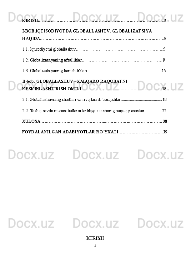 KIRISH…………………………………………………………………………...3 
I-BOB.IQTISODIYOTDA GLOBALLASHUV. GLOBALIZATSIYA 
HAQIDA………………………………………………………………..………...5
1.1. Iqtisodiyotni globallashuvi…………………………………………………...5
1.2. Globalizatsiyaning afzalliklari…………………….…………………………9
1.3. Globalizatsiyaning kamchiliklari……………………………………………15
II-bob. GLOBALLASHUV - XALQARO RAQOBATNI 
KESKINLASHTIRISH OMILI…………………………………..……………18
2.1.   Globallashuvning shartlari va rivojlanish bosqichlari ………………………………….18  
2.2. Tashqi savdo munosabatlarni tartibga solishning huquqiy asoslari…............22
XULOSA……………………………………...…………….……………………38
FOYDALANILGAN ADABIYOTLAR RO`YXATI………………………….39
KIRISH
2 