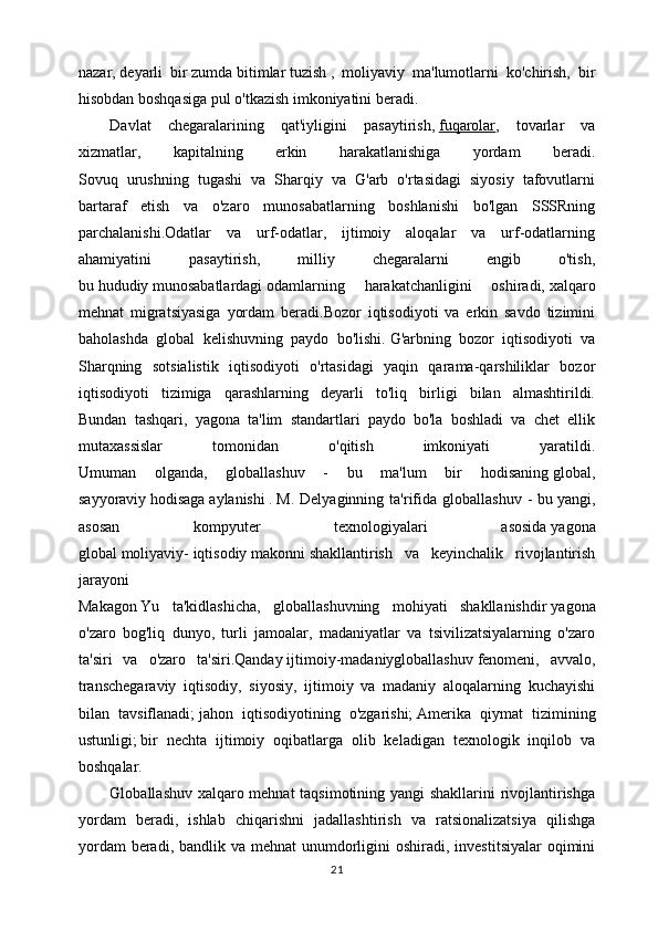 nazar,   deyarli   bir   zumda   bitimlar   tuzish   ,   moliyaviy   ma'lumotlarni   ko'chirish,   bir
hisobdan boshqasiga pul o'tkazish imkoniyatini beradi.
Davlat   chegaralarining   qat'iyligini   pasaytirish,   fuqarolar ,   tovarlar   va
xizmatlar,   kapitalning   erkin   harakatlanishiga   yordam   beradi.
Sovuq   urushning   tugashi   va   Sharqiy   va   G'arb   o'rtasidagi   siyosiy   tafovutlarni
bartaraf   etish   va   o'zaro   munosabatlarning   boshlanishi   bo'lgan   SSSRning
parchalanishi.Odatlar   va   urf-odatlar,   ijtimoiy   aloqalar   va   urf-odatlarning
ahamiyatini   pasaytirish,   milliy   chegaralarni   engib   o'tish,
bu   hududiy   munosabatlardagi   odamlarning   harakatchanligini   oshiradi,   xalqaro
mehnat   migratsiyasiga   yordam   beradi.Bozor   iqtisodiyoti   va   erkin   savdo   tizimini
baholashda   global   kelishuvning   paydo   bo'lishi.   G'arbning   bozor   iqtisodiyoti   va
Sharqning   sotsialistik   iqtisodiyoti   o'rtasidagi   yaqin   qarama-qarshiliklar   bozor
iqtisodiyoti   tizimiga   qarashlarning   deyarli   to'liq   birligi   bilan   almashtirildi.
Bundan   tashqari,   yagona   ta'lim   standartlari   paydo   bo'la   boshladi   va   chet   ellik
mutaxassislar   tomonidan   o'qitish   imkoniyati   yaratildi.
Umuman   olganda,   globallashuv   -   bu   ma'lum   bir   hodisaning   global,
sayyoraviy   hodisaga   aylanishi   .   M.  Delyaginning  ta'rifida  globallashuv   -  bu   yangi,
asosan   kompyuter   texnologiyalari   asosida   yagona
global   moliyaviy-   iqtisodiy   makonni   shakllantirish   va   keyinchalik   rivojlantirish
jarayoni  
Makagon   Yu   ta'kidlashicha,   globallashuvning   mohiyati   shakllanishdir   yagona
o'zaro   bog'liq   dunyo,   turli   jamoalar,   madaniyatlar   va   tsivilizatsiyalarning   o'zaro
ta'siri   va   o'zaro   ta'siri.Qanday   ijtimoiy-madaniygloballashuv   fenomeni,   avvalo,
transchegaraviy   iqtisodiy,   siyosiy,   ijtimoiy   va   madaniy   aloqalarning   kuchayishi
bilan   tavsiflanadi;   jahon   iqtisodiyotining   o'zgarishi;   Amerika   qiymat   tizimining
ustunligi;   bir   nechta   ijtimoiy   oqibatlarga   olib   keladigan   texnologik   inqilob   va
boshqalar.
Globallashuv xalqaro mehnat taqsimotining yangi shakllarini rivojlantirishga
yordam   beradi,   ishlab   chiqarishni   jadallashtirish   va   ratsionalizatsiya   qilishga
yordam  beradi, bandlik va mehnat  unumdorligini  oshiradi, investitsiyalar  oqimini
21 