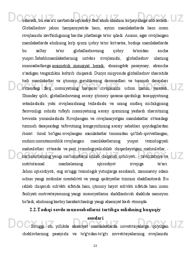 oshiradi, bu esa o'z navbatida iqtisodiy faol aholi ulushini ko'payishiga olib keladi.
Globallashuv   jahon   hamjamiyatida   ham,   ayrim   mamlakatlarda   ham   inson
rivojlanishi xavfsizligining barcha jihatlariga ta'sir qiladi.   Ammo, agar rivojlangan
mamlakatlarda   aholining   ko'p   qismi   ijobiy   ta'sir   ko'rsatsa,   boshqa   mamlakatlarda
bu   salbiy   ta'sir   globallashuvning   ijobiy   ta'siridan   ancha
yuqori.Sabablimamlakatlarning   notekis   rivojlanishi,   globallashuv   ularning
munosabatlariga   assimetrik   xususiyat   beradi ,   shuningdek   pasaymay,   aksincha
o'sadigan tengsizlikni keltirib chiqaradi.   Dunyo miqyosida globallashuv sharoitida
turli   mamlakatlar   va   ijtimoiy   guruhlarning   daromadlari   va   turmush   darajalari
o'rtasidagi   farq   insoniyatning   barqaror   rivojlanishi   uchun   zamin   yaratadi.
Shunday   qilib,   globallashuvning   asosiy   ijtimoiy   qarama-qarshiligi   taraqqiyotning
sekinlashishi   yoki   rivojlanishning   tezlashishi   va   uning   mutlaq   ozchiligining
farovonligi   oshishi   tufayli   insoniyatning   asosiy   qismining   yashash   sharoitining
bevosita   yomonlashishi.   Rivojlangan   va   rivojlanayotgan   mamlakatlar   o'rtasidagi
turmush   darajasidagi   tafovutning   kengayishining   asosiy   sabablari   quyidagilardan
iborat:   -hosil   bo'lgan   rivojlangan   mamlakatlar   tomonidan   qo'llab-quvvatlangan,
muhim   nomutanosiblik   rivojlangan   mamlakatlarning   yuqori   texnologiyali
mahsulotlari   o'rtasida   va   past   texnologiyaliishlab   chiqarilayotgan   mahsulotlar;   -
ma'lumotlarning yangi ma'lumotlarni ishlab chiqarish qobiliyati;   - tsivilizatsiya va
institutsional   manbalarning   iqtisodiyot   rivojiga   ta'siri.
Jahon  iqtisodiyoti, eng  so'nggi  texnologik  yutuqlarga  asoslanib,   zamonaviy odam
uchun   yangi   xodimlar   mentaliteti   va   yangi   qadriyatlar   tizimini   shakllantiradi.   Bu
ishlab   chiqarish   sub'ekti   sifatida   ham,   ijtimoiy   hayot   sub'ekti   sifatida   ham   inson
faoliyati   motivatsiyasining   yangi   xususiyatlarini   shakllantirish   shaklida   namoyon
bo'ladi;   aholining kasbiy harakatchanligi yangi ahamiyat kasb etmoqda.
2.2.Tashqi savdo munosabatlarni tartibga solishning huquqiy
asoslari
So'nggi   o'n   yillikda   aksariyat   mamlakatlarda   investitsiyalarga   qo'yilgan
cheklovlarning   pasayishi   va   to'g'ridan-to'g'ri   investitsiyalarning   rivojlanishi
22 