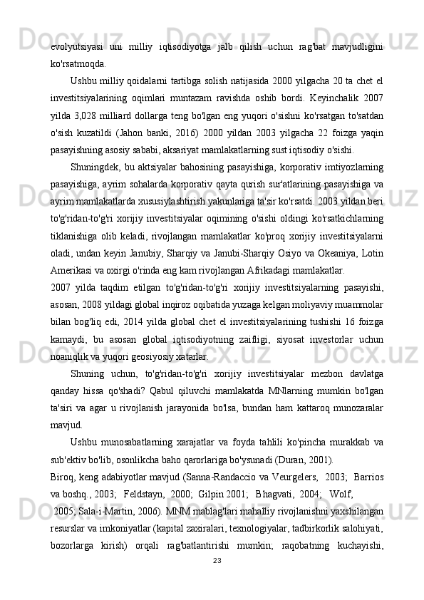 evolyutsiyasi   uni   milliy   iqtisodiyotga   jalb   qilish   uchun   rag'bat   mavjudligini
ko'rsatmoqda. 
Ushbu milliy qoidalarni tartibga solish natijasida 2000 yilgacha 20 ta chet el
investitsiyalarining   oqimlari   muntazam   ravishda   oshib   bordi.   Keyinchalik   2007
yilda 3,028 milliard dollarga teng bo'lgan eng yuqori o'sishni  ko'rsatgan to'satdan
o'sish   kuzatildi   (Jahon   banki,   2016)   2000   yildan   2003   yilgacha   22   foizga   yaqin
pasayishning asosiy sababi, aksariyat mamlakatlarning sust iqtisodiy o'sishi. 
Shuningdek, bu aktsiyalar  bahosining  pasayishiga,  korporativ imtiyozlarning
pasayishiga, ayrim sohalarda korporativ qayta qurish sur'atlarining pasayishiga va
ayrim mamlakatlarda xususiylashtirish yakunlariga ta'sir ko'rsatdi. 2003 yildan beri
to'g'ridan-to'g'ri   xorijiy   investitsiyalar   oqimining   o'sishi   oldingi   ko'rsatkichlarning
tiklanishiga   olib   keladi,   rivojlangan   mamlakatlar   ko'proq   xorijiy   investitsiyalarni
oladi, undan keyin Janubiy, Sharqiy va Janubi-Sharqiy Osiyo va Okeaniya, Lotin
Amerikasi va oxirgi o'rinda eng kam rivojlangan Afrikadagi mamlakatlar. 
2007   yilda   taqdim   etilgan   to'g'ridan-to'g'ri   xorijiy   investitsiyalarning   pasayishi,
asosan, 2008 yildagi global inqiroz oqibatida yuzaga kelgan moliyaviy muammolar
bilan   bog'liq   edi,   2014   yilda   global   chet   el   investitsiyalarining   tushishi   16   foizga
kamaydi,   bu   asosan   global   iqtisodiyotning   zaifligi,   siyosat   investorlar   uchun
noaniqlik va yuqori geosiyosiy xatarlar.
Shuning   uchun,   to'g'ridan-to'g'ri   xorijiy   investitsiyalar   mezbon   davlatga
qanday   hissa   qo'shadi?   Qabul   qiluvchi   mamlakatda   MNlarning   mumkin   bo'lgan
ta'siri   va   agar   u   rivojlanish   jarayonida   bo'lsa,   bundan   ham   kattaroq   munozaralar
mavjud. 
Ushbu   munosabatlarning   xarajatlar   va   foyda   tahlili   ko'pincha   murakkab   va
sub'ektiv bo'lib, osonlikcha baho qarorlariga bo'ysunadi (Duran, 2001). 
Biroq, keng adabiyotlar mavjud (Sanna-Randaccio va Veurgelers,   2003;   Barrios
va boshq., 2003;   Feldstayn,  2000;  Gilpin 2001;   Bhagvati,  2004;   Wolf,
 2005; Sala-i-Martin, 2006). MNM mablag'lari mahalliy rivojlanishni yaxshilangan
resurslar va imkoniyatlar (kapital zaxiralari, texnologiyalar, tadbirkorlik salohiyati,
bozorlarga   kirish)   orqali   rag'batlantirishi   mumkin;   raqobatning   kuchayishi,
23 