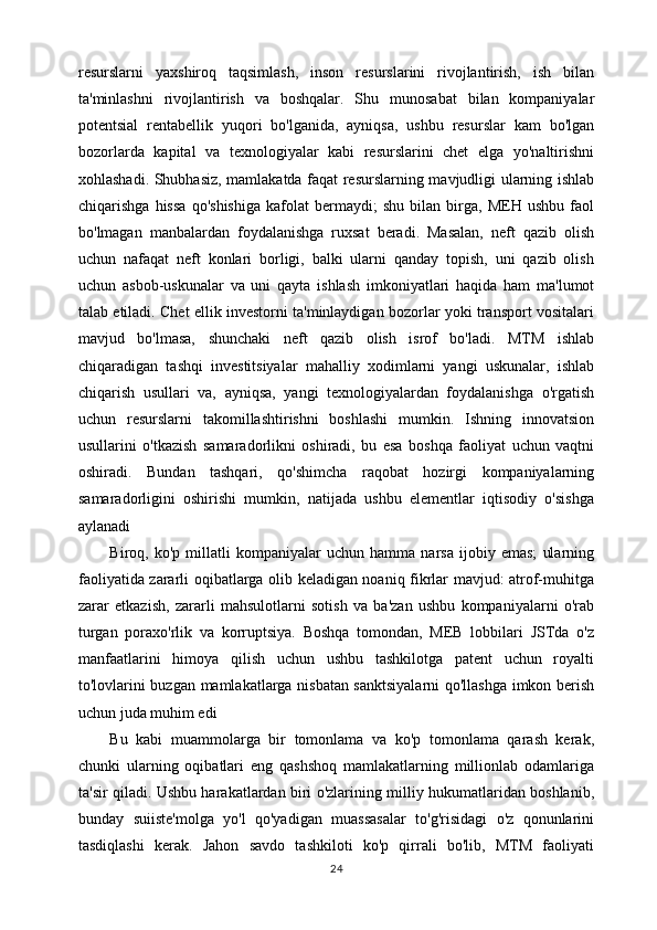 resurslarni   yaxshiroq   taqsimlash,   inson   resurslarini   rivojlantirish,   ish   bilan
ta'minlashni   rivojlantirish   va   boshqalar.   Shu   munosabat   bilan   kompaniyalar
potentsial   rentabellik   yuqori   bo'lganida,   ayniqsa,   ushbu   resurslar   kam   bo'lgan
bozorlarda   kapital   va   texnologiyalar   kabi   resurslarini   chet   elga   yo'naltirishni
xohlashadi. Shubhasiz, mamlakatda faqat resurslarning mavjudligi ularning ishlab
chiqarishga   hissa   qo'shishiga   kafolat   bermaydi;   shu   bilan   birga,   MEH   ushbu   faol
bo'lmagan   manbalardan   foydalanishga   ruxsat   beradi.   Masalan,   neft   qazib   olish
uchun   nafaqat   neft   konlari   borligi,   balki   ularni   qanday   topish,   uni   qazib   olish
uchun   asbob-uskunalar   va   uni   qayta   ishlash   imkoniyatlari   haqida   ham   ma'lumot
talab etiladi. Chet ellik investorni ta'minlaydigan bozorlar yoki transport vositalari
mavjud   bo'lmasa,   shunchaki   neft   qazib   olish   isrof   bo'ladi.   MTM   ishlab
chiqaradigan   tashqi   investitsiyalar   mahalliy   xodimlarni   yangi   uskunalar,   ishlab
chiqarish   usullari   va,   ayniqsa,   yangi   texnologiyalardan   foydalanishga   o'rgatish
uchun   resurslarni   takomillashtirishni   boshlashi   mumkin.   Ishning   innovatsion
usullarini   o'tkazish   samaradorlikni   oshiradi,   bu   esa   boshqa   faoliyat   uchun   vaqtni
oshiradi.   Bundan   tashqari,   qo'shimcha   raqobat   hozirgi   kompaniyalarning
samaradorligini   oshirishi   mumkin,   natijada   ushbu   elementlar   iqtisodiy   o'sishga
aylanadi 
Biroq,   ko'p   millatli   kompaniyalar   uchun   hamma   narsa   ijobiy   emas;   ularning
faoliyatida zararli oqibatlarga olib keladigan noaniq fikrlar mavjud: atrof-muhitga
zarar   etkazish,   zararli   mahsulotlarni   sotish   va   ba'zan   ushbu   kompaniyalarni   o'rab
turgan   poraxo'rlik   va   korruptsiya.   Boshqa   tomondan,   MEB   lobbilari   JSTda   o'z
manfaatlarini   himoya   qilish   uchun   ushbu   tashkilotga   patent   uchun   royalti
to'lovlarini buzgan mamlakatlarga nisbatan sanktsiyalarni  qo'llashga imkon berish
uchun juda muhim edi 
Bu   kabi   muammolarga   bir   tomonlama   va   ko'p   tomonlama   qarash   kerak,
chunki   ularning   oqibatlari   eng   qashshoq   mamlakatlarning   millionlab   odamlariga
ta'sir qiladi. Ushbu harakatlardan biri o'zlarining milliy hukumatlaridan boshlanib,
bunday   suiiste'molga   yo'l   qo'yadigan   muassasalar   to'g'risidagi   o'z   qonunlarini
tasdiqlashi   kerak.   Jahon   savdo   tashkiloti   ko'p   qirrali   bo'lib,   MTM   faoliyati
24 