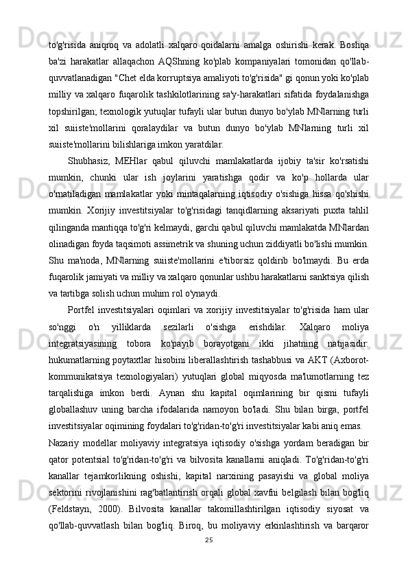 to'g'risida   aniqroq   va   adolatli   xalqaro   qoidalarni   amalga   oshirishi   kerak.   Boshqa
ba'zi   harakatlar   allaqachon   AQShning   ko'plab   kompaniyalari   tomonidan   qo'llab-
quvvatlanadigan "Chet elda korruptsiya amaliyoti to'g'risida" gi qonun yoki ko'plab
milliy va xalqaro fuqarolik tashkilotlarining sa'y-harakatlari sifatida foydalanishga
topshirilgan; texnologik yutuqlar tufayli ular butun dunyo bo'ylab MNlarning turli
xil   suiiste'mollarini   qoralaydilar   va   butun   dunyo   bo'ylab   MNlarning   turli   xil
suiiste'mollarini bilishlariga imkon yaratdilar.
Shubhasiz,   MEHlar   qabul   qiluvchi   mamlakatlarda   ijobiy   ta'sir   ko'rsatishi
mumkin,   chunki   ular   ish   joylarini   yaratishga   qodir   va   ko'p   hollarda   ular
o'rnatiladigan   mamlakatlar   yoki   mintaqalarning   iqtisodiy   o'sishiga   hissa   qo'shishi
mumkin.   Xorijiy   investitsiyalar   to'g'risidagi   tanqidlarning   aksariyati   puxta   tahlil
qilinganda mantiqqa to'g'ri kelmaydi, garchi qabul qiluvchi mamlakatda MNlardan
olinadigan foyda taqsimoti assimetrik va shuning uchun ziddiyatli bo'lishi mumkin.
Shu   ma'noda,   MNlarning   suiiste'mollarini   e'tiborsiz   qoldirib   bo'lmaydi.   Bu   erda
fuqarolik jamiyati va milliy va xalqaro qonunlar ushbu harakatlarni sanktsiya qilish
va tartibga solish uchun muhim rol o'ynaydi.
Portfel   investitsiyalari   oqimlari   va   xorijiy   investitsiyalar   to'g'risida   ham   ular
so'nggi   o'n   yilliklarda   sezilarli   o'sishga   erishdilar.   Xalqaro   moliya
integratsiyasining   tobora   ko'payib   borayotgani   ikki   jihatning   natijasidir:
hukumatlarning poytaxtlar hisobini liberallashtirish tashabbusi  va AKT (Axborot-
kommunikatsiya   texnologiyalari)   yutuqlari   global   miqyosda   ma'lumotlarning   tez
tarqalishiga   imkon   berdi.   Aynan   shu   kapital   oqimlarining   bir   qismi   tufayli
globallashuv   uning   barcha   ifodalarida   namoyon   bo'ladi.   Shu   bilan   birga,   portfel
investitsiyalar oqimining foydalari to'g'ridan-to'g'ri investitsiyalar kabi aniq emas.
Nazariy   modellar   moliyaviy   integratsiya   iqtisodiy   o'sishga   yordam   beradigan   bir
qator   potentsial   to'g'ridan-to'g'ri   va   bilvosita   kanallarni   aniqladi.   To'g'ridan-to'g'ri
kanallar   tejamkorlikning   oshishi,   kapital   narxining   pasayishi   va   global   moliya
sektorini   rivojlanishini   rag'batlantirish   orqali   global   xavfni   belgilash   bilan  bog'liq
(Feldstayn,   2000).   Bilvosita   kanallar   takomillashtirilgan   iqtisodiy   siyosat   va
qo'llab-quvvatlash   bilan   bog'liq.   Biroq,   bu   moliyaviy   erkinlashtirish   va   barqaror
25 