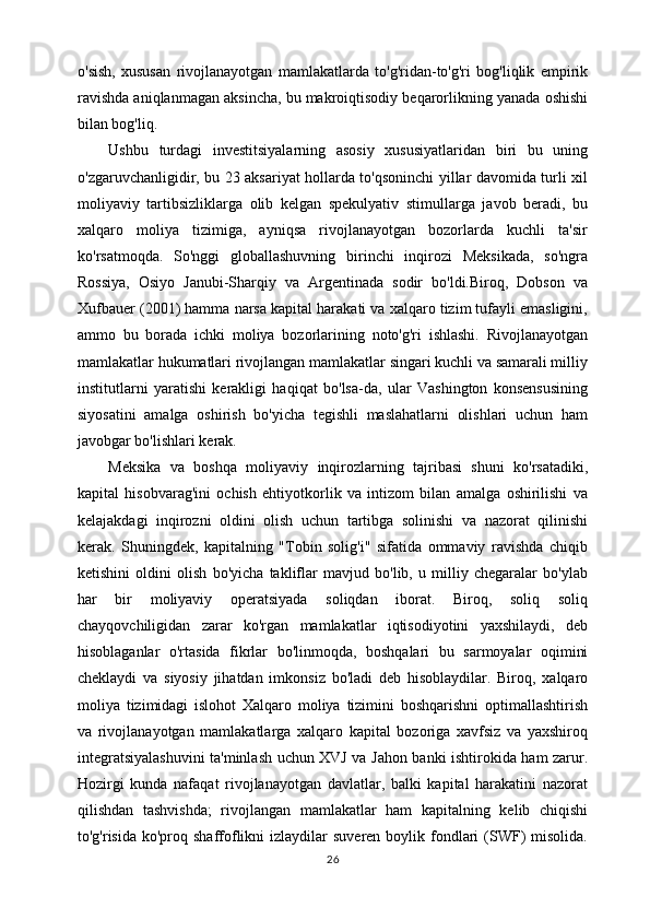 o'sish,   xususan   rivojlanayotgan   mamlakatlarda   to'g'ridan-to'g'ri   bog'liqlik   empirik
ravishda aniqlanmagan aksincha, bu makroiqtisodiy beqarorlikning yanada oshishi
bilan bog'liq. 
Ushbu   turdagi   investitsiyalarning   asosiy   xususiyatlaridan   biri   bu   uning
o'zgaruvchanligidir, bu 23 aksariyat hollarda to'qsoninchi yillar davomida turli xil
moliyaviy   tartibsizliklarga   olib   kelgan   spekulyativ   stimullarga   javob   beradi,   bu
xalqaro   moliya   tizimiga,   ayniqsa   rivojlanayotgan   bozorlarda   kuchli   ta'sir
ko'rsatmoqda.   So'nggi   globallashuvning   birinchi   inqirozi   Meksikada,   so'ngra
Rossiya,   Osiyo   Janubi-Sharqiy   va   Argentinada   sodir   bo'ldi.Biroq,   Dobson   va
Xufbauer (2001) hamma narsa kapital harakati va xalqaro tizim tufayli emasligini,
ammo   bu   borada   ichki   moliya   bozorlarining   noto'g'ri   ishlashi.   Rivojlanayotgan
mamlakatlar hukumatlari rivojlangan mamlakatlar singari kuchli va samarali milliy
institutlarni   yaratishi   kerakligi   haqiqat   bo'lsa-da,   ular   Vashington   konsensusining
siyosatini   amalga   oshirish   bo'yicha   tegishli   maslahatlarni   olishlari   uchun   ham
javobgar bo'lishlari kerak.
Meksika   va   boshqa   moliyaviy   inqirozlarning   tajribasi   shuni   ko'rsatadiki,
kapital   hisobvarag'ini   ochish   ehtiyotkorlik   va   intizom   bilan   amalga   oshirilishi   va
kelajakdagi   inqirozni   oldini   olish   uchun   tartibga   solinishi   va   nazorat   qilinishi
kerak.   Shuningdek,   kapitalning   "Tobin   solig'i"   sifatida   ommaviy   ravishda   chiqib
ketishini   oldini   olish   bo'yicha   takliflar   mavjud   bo'lib,   u   milliy   chegaralar   bo'ylab
har   bir   moliyaviy   operatsiyada   soliqdan   iborat.   Biroq,   soliq   soliq
chayqovchiligidan   zarar   ko'rgan   mamlakatlar   iqtisodiyotini   yaxshilaydi,   deb
hisoblaganlar   o'rtasida   fikrlar   bo'linmoqda,   boshqalari   bu   sarmoyalar   oqimini
cheklaydi   va   siyosiy   jihatdan   imkonsiz   bo'ladi   deb   hisoblaydilar.   Biroq,   xalqaro
moliya   tizimidagi   islohot   Xalqaro   moliya   tizimini   boshqarishni   optimallashtirish
va   rivojlanayotgan   mamlakatlarga   xalqaro   kapital   bozoriga   xavfsiz   va   yaxshiroq
integratsiyalashuvini ta'minlash uchun XVJ va Jahon banki ishtirokida ham zarur.
Hozirgi   kunda   nafaqat   rivojlanayotgan   davlatlar,   balki   kapital   harakatini   nazorat
qilishdan   tashvishda;   rivojlangan   mamlakatlar   ham   kapitalning   kelib   chiqishi
to'g'risida  ko'proq shaffoflikni   izlaydilar  suveren  boylik fondlari   (SWF)  misolida.
26 