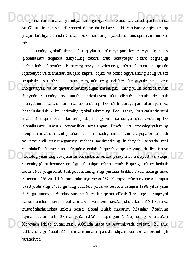 bo'lgan samarali mahalliy moliya tizimiga ega emas. Xuddi savdo-sotiq ochilishida
va   Global   iqtisodiyot   trilemmasi   doirasida   bo'lgani   kabi,   moliyaviy   oqimlarning
yuqori tartibga solinishi Global Federalizm orqali yaxshiroq boshqarilishi mumkin
edi.
Iqtisodiy   globallashuv   -   bu   qaytarib   bo'lmaydigan   tendentsiya.   Iqtisodiy
globallashuv   deganda   dunyoning   tobora   ortib   borayotgan   o'zaro   bog'liqligi
tushuniladi.   Tovarlar   transchegaraviy   savdosining   o'sib   borishi   natijasida
iqtisodiyot  va  xizmatlar, xalqaro  kapital  oqimi  va  texnologiyalarning keng  va  tez
tarqalishi.   Bu   o’zida     bozor   chegaralarining   uzluksiz   kengayishi   va   o'zaro
integratsiyasi   va   bu   qaytarib   bo'lmaydigan   narsaligini     ming   yillik   boshida   butun
dunyoda   iqtisodiy   rivojlanish   tendentsiyasi   aks   ettiradi.   Ishlab   chiqarish
faoliyatining   barcha   turlarida   axborotning   tez   o'sib   borayotgan   ahamiyati   va
bozorlashtirish   -   bu   iqtisodiy   globallashuvning   ikki   asosiy   harakatlantiruvchi
kuchi.   Boshqa   so'zlar   bilan   aytganda,   so'nggi   yillarda   dunyo   iqtisodiyotining   tez
globallashuvi   asosan   tezkorlikka   asoslangan   ilm-fan   va   texnologiyalarning
rivojlanishi, atrof-muhitga ta’siri  bozor iqtisodiy tizimi butun dunyoga tez tarqaldi
va   rivojlandi   transchegaraviy   mehnat   taqsimotining   kuchayishi   asosida   turli
mamlakatlar korxonalari tarkibidagi ishlab chiqarish zanjirlari yaratildi. Ilm-fan va
texnologiyalarning   rivojlanishi   xarajatlarni   ancha   pasaytirdi,   transport   va   aloqa,
iqtisodiy globallashuvni  amalga oshirishga imkon beradi. Bugungi    okean tashish
narxi   1930   yilga   kelib   tushgan   narxning   atigi   yarmini   tashkil   etadi,   hozirgi   havo
transporti   1/6   va     telekommunikatsiya   narxi   1%.   Kompyuterlarning   narx   darajasi
1990 yilda atigi 1/125 ga teng edi,1960 yilda va bu narx darajasi 1998 yilda yana
80%   ga   kamaydi.   Bunday   vaqt   va   kosmik   siqishni   effekti   'texnologik   taraqqiyot
narxini ancha pasaytirdi xalqaro savdo va investitsiyalar, shu bilan tashkil etish va
muvofiqlashtirishga   imkon   beradi   global   ishlab   chiqarish.   Masalan,   Fordning
Lyman   avtomobili   Germaniyada   ishlab   chiqarilgan   bo'lib,   uning   vositasilari
Koreyada   ishlab   chiqarilgan   ,   AQShda   nasos   va   Avstraliyada   dvigatel.   Bu   aniq
ushbu turdagi global ishlab chiqarishni amalga oshirishga imkon bergan texnologik
taraqqiyot.
28 