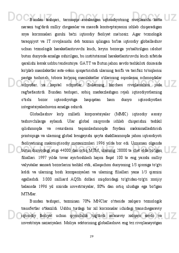 Bundan   tashqari,   tarmoqqa   asoslangan   iqtisodiyotning   rivojlanishi   katta
narsani  tug'dirdi  milliy chegaralar va masofa kontseptsiyasini  ishlab chiqaradigan
soya   korxonalari   guruhi   ba'zi   iqtisodiy   faoliyat   ma'nosiz.   Agar   texnologik
taraqqiyot   va   IT   rivojlanishi   deb   taxmin   qilingan   bo'lsa   iqtisodiy   globallashuv
uchun   texnologik   harakatlantiruvchi   kuch,   keyin   bozorga   yo'naltirilgan   islohot
butun dunyoda amalga oshirilgan, bu institutsional harakatlantiruvchi kuch sifatida
qaralishi kerak ushbu tendentsiya. GATT va Butun jahon savdo tashkiloti doirasida
ko'plab mamlakatlar asta-sekin qisqartirishdi ularning tarifli va tarifsiz to'siqlarini
pastga   tushirish,   tobora   ko'proq   mamlakatlar   o'zlarining   oqimlarini   ochmoqdalar
schyotlar   va   kapital   schyotlar.   Bularning   barchasi   rivojlanishini   juda
rag'batlantirdi.   Bundan   tashqari,   sobiq   markazlashgan   rejali   iqtisodiyotlarning
o'tishi   bozor   iqtisodiyotiga   haqiqatan   ham   dunyo   iqtisodiyotlari
integratsiyalashuvini amalga oshirdi.
Globallashuv   ko'p   millatli   korporatsiyalar   (MMK)   iqtisodiy   asosiy
tashuvchilarga   aylandi.   Ular   global   miqyosda   ishlab   chiqarishni   tashkil
qilishmoqda   va   resurslarni   taqsimlashmoqda   foydani   maksimallashtirish
printsipiga   va   ularning   global   kengayishi   qayta   shakllanmoqda   jahon   iqtisodiyoti
faoliyatining   makroiqtisodiy   mexanizmlari   1996   yilda   bor   edi.   Umuman   olganda
butun dunyodagi atigi 44000 dan ortiq MTM, ularning 28000 ta chet elda bo'lgan
filiallari.   1997   yilda   tovar   ayirboshlash   hajmi   faqat   100   ta   eng   yaxshi   milliy
valyutalar sanoati bozorlarini tashkil etdi, allaqachon dunyoning 1/3 qismiga to'g'ri
keldi   va   ularning   bosh   kompaniyalari   va   ularning   filiallari   yana   1/3   qismini
egallashdi.   3.000   milliard   AQSh   dollari   miqdoridagi   to'g'ridan-to'g'ri   xorijiy
balansda   1996   yil   oxirida   investitsiyalar,   80%   dan   ortiq   ulushga   ega   bo'lgan
MTMlar. 
Bundan   tashqari,   taxminan   70%   MNClar   o'rtasida   xalqaro   texnologik
transfertlar   o'tkazildi.   Ushbu   turdagi   bir   xil   korxonalar   ichidagi   transchegaraviy
iqtisodiy   faoliyat   uchun   qiyinchilik   tug'dirdi   an'anaviy   xalqaro   savdo   va
investitsiya nazariyalari. Moliya sektorining globallashuvi eng tez rivojlanayotgan
29 