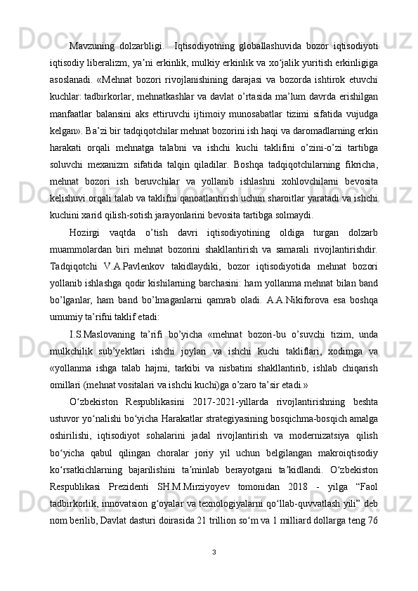 Mavzuning   dolzarbligi.     Iqtisodiyotning   globallashuvida   bozor   iqtisodiyoti
iqtisodiy liberalizm, ya ni erkinlik, mulkiy erkinlik va xo jalik yuritish erkinligigaʼ ʻ
asoslanadi.   «Mehnat   bozori   rivojlanishining   darajasi   va   bozorda   ishtirok   etuvchi
kuchlar:   tadbirkorlar , mehnatkashlar  va davlat  o’rtasida ma’lum davrda erishilgan
manfaatlar   balansini   aks   ettiruvchi   ijtimoiy   munosabatlar   tizimi   sifatida   vujudga
kelgan». Ba’zi bir tadqiqotchilar mehnat bozorini ish haqi va daromadlarning erkin
harakati   orqali   mehnatga   talabni   va   ishchi   kuchi   taklifini   o’zini-o’zi   tartibga
soluvchi   mexanizm   sifatida   talqin   qiladilar.   Boshqa   tadqiqotchilarning   fikricha,
mehnat   bozori   ish   beruvchilar   va   yollanib   ishlashni   xohlovchilarni   bevosita
kelishuvi orqali talab va taklifni qanoatlantirish uchun sharoitlar yaratadi va ishchi
kuchini xarid qilish-sotish jarayonlarini bevosita tartibga solmaydi.
Hozirgi   vaqtda   o’tish   davri   iqtisodiyotining   oldiga   turgan   dolzarb
muammolardan   biri   mehnat   bozorini   shakllantirish   va   samarali   rivojlantirishdir.
Tadqiqotchi   V.A.Pavlenkov   takidlaydiki,   bozor   iqtisodiyotida   mehnat   bozori
yollanib ishlashga qodir kishilarning barchasini: ham yollanma mehnat bilan band
bo’lganlar,   ham   band   bo’lmaganlarni   qamrab   oladi.   A.A.Nikiforova   esa   boshqa
umumiy ta’rifni taklif etadi:
I.S.Maslovaning   ta’rifi   bo’yicha   «mehnat   bozori-bu   o’suvchi   tizim,   unda
mulkchilik   sub’yektlari   ishchi   joylari   va   ishchi   kuchi   takliflari,   xodimga   va
«yollanma   ishga   talab   hajmi,   tarkibi   va   nisbatini   shakllantirib,   ishlab   chiqarish
omillari (mehnat vositalari va ishchi kuchi)ga o’zaro ta’sir etadi.» 
O zbekiston   Respublikasini   2017-2021-yillarda   rivojlantirishning   beshta	
ʻ
ustuvor yo nalishi bo yicha Harakatlar strategiyasining bosqichma-bosqich amalga	
ʻ ʻ
oshirilishi,   iqtisodiyot   sohalarini   jadal   rivojlantirish   va   modernizatsiya   qilish
bo yicha   qabul   qilingan   choralar   joriy   yil   uchun   belgilangan   makroiqtisodiy	
ʻ
ko rsatkichlarning   bajarilishini   ta minlab   berayotgani   ta kidlandi.   O zbekiston
ʻ ʼ ʼ ʻ
Respublikasi   Prezidenti   SH.M.Mirziyoyev   tomonidan   2018   -   yilga   “Faol
tadbirkorlik, innovatsion g oyalar va texnologiyalarni qo llab-quvvatlash yili” deb	
ʻ ʻ
nom berilib, Davlat dasturi doirasida 21 trillion so m va 1 milliard dollarga teng 76	
ʻ
3 