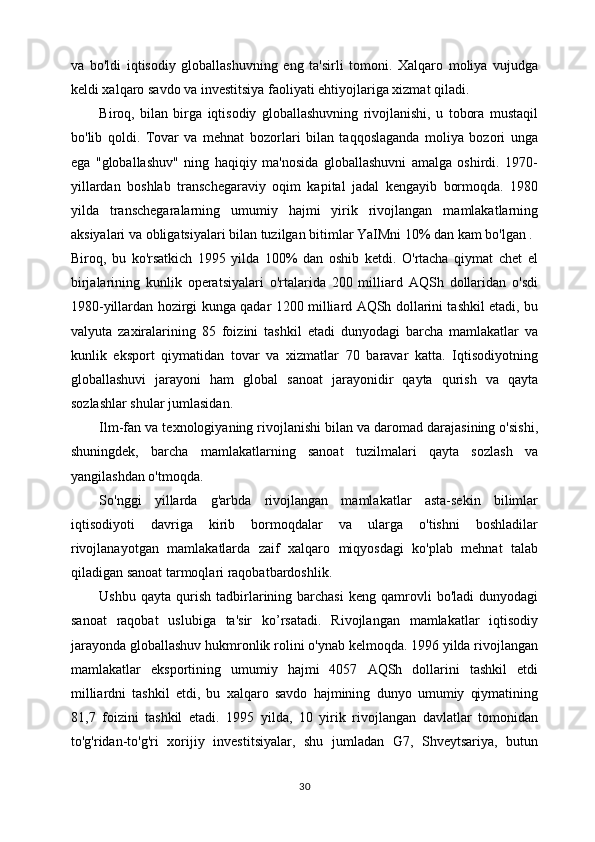 va   bo'ldi   iqtisodiy   globallashuvning   eng   ta'sirli   tomoni.   Xalqaro   moliya   vujudga
keldi xalqaro savdo va investitsiya faoliyati ehtiyojlariga xizmat qiladi. 
Biroq,   bilan   birga   iqtisodiy   globallashuvning   rivojlanishi,   u   tobora   mustaqil
bo'lib   qoldi.   Tovar   va   mehnat   bozorlari   bilan   taqqoslaganda   moliya   bozori   unga
ega   "globallashuv"   ning   haqiqiy   ma'nosida   globallashuvni   amalga   oshirdi.   1970-
yillardan   boshlab   transchegaraviy   oqim   kapital   jadal   kengayib   bormoqda.   1980
yilda   transchegaralarning   umumiy   hajmi   yirik   rivojlangan   mamlakatlarning
aksiyalari va obligatsiyalari bilan tuzilgan bitimlar YaIMni 10% dan kam bo'lgan . 
Biroq,   bu   ko'rsatkich   1995   yilda   100%   dan   oshib   ketdi.   O'rtacha   qiymat   chet   el
birjalarining   kunlik   operatsiyalari   o'rtalarida   200   milliard   AQSh   dollaridan   o'sdi
1980-yillardan hozirgi kunga qadar 1200 milliard AQSh dollarini tashkil etadi, bu
valyuta   zaxiralarining   85   foizini   tashkil   etadi   dunyodagi   barcha   mamlakatlar   va
kunlik   eksport   qiymatidan   tovar   va   xizmatlar   70   baravar   katta.   Iqtisodiyotning
globallashuvi   jarayoni   ham   global   sanoat   jarayonidir   qayta   qurish   va   qayta
sozlashlar shular jumlasidan. 
Ilm-fan va texnologiyaning rivojlanishi bilan va daromad darajasining o'sishi,
shuningdek,   barcha   mamlakatlarning   sanoat   tuzilmalari   qayta   sozlash   va
yangilashdan o'tmoqda. 
So'nggi   yillarda   g'arbda   rivojlangan   mamlakatlar   asta-sekin   bilimlar
iqtisodiyoti   davriga   kirib   bormoqdalar   va   ularga   o'tishni   boshladilar
rivojlanayotgan   mamlakatlarda   zaif   xalqaro   miqyosdagi   ko'plab   mehnat   talab
qiladigan sanoat tarmoqlari raqobatbardoshlik. 
Ushbu  qayta   qurish   tadbirlarining  barchasi  keng  qamrovli   bo'ladi  dunyodagi
sanoat   raqobat   uslubiga   ta'sir   ko’rsatadi.   Rivojlangan   mamlakatlar   iqtisodiy
jarayonda globallashuv hukmronlik rolini o'ynab kelmoqda. 1996 yilda rivojlangan
mamlakatlar   eksportining   umumiy   hajmi   4057   AQSh   dollarini   tashkil   etdi
milliardni   tashkil   etdi,   bu   xalqaro   savdo   hajmining   dunyo   umumiy   qiymatining
81,7   foizini   tashkil   etadi.   1995   yilda,   10   yirik   rivojlangan   davlatlar   tomonidan
to'g'ridan-to'g'ri   xorijiy   investitsiyalar,   shu   jumladan   G7,   Shveytsariya,   butun
30 