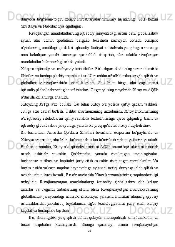 dunyoda   to'g'ridan-to'g'ri   xorijiy   investitsiyalar   umumiy   hajmining     85,1   foizini
Shvetsiya va Niderlandiya egallagan . 
Rivojlangan  mamlakatlarning  iqtisodiy  jarayonidagi  ustun  o'rni  globallashuv
aynan   ular   uchun   qoidalarni   belgilab   berishida   namoyon   bo'ladi.   Xalqaro
o'yinlarning   amaldagi   qoidalari   iqtisodiy   faoliyat   sotsializatsiya   qilingan   massaga
mos   keladigan   yaxshi   tomonga   ega   ishlab   chiqarish,   ular   odatda   rivojlangan
mamlakatlar hukmronligi ostida yotadi. 
Xalqaro   iqtisodiy   va   moliyaviy   tashkilotlar   Birlashgan   davlatning   nazorati   ostida
Shtatlar va boshqa g'arbiy mamlakatlar. Ular ushbu afzalliklardan targ'ib qilish va
globallashuv   rivojlanishida   ustunlik   qiladi.   Shu   bilan   birga,   ular   eng   kattasi
iqtisodiy globallashuvning benefitsiarlari. O'tgan yilning noyabrida Xitoy va AQSh
o'rtasida kelishuvga erishildi. 
Xitoyning   JSTga   a'zo   bo'lishi.   Bu   bilan   Xitoy   o'z   yo'lida   qat'iy   qadam   tashladi.
JSTga   a'zo   davlat   bo'lish.   Ushbu   shartnomaning   imzolanishi   Xitoy   hukumatining
o'z   iqtisodiy   islohotlarini   qat'iy   ravishda   tezlashtirishga   qaror   qilganligi   tizim   va
iqtisodiy globallashuv jarayoniga yanada ko'proq qo'shilish. Buyutuq-kelishuv. 
Bir   tomondan,   Amerika   Qo'shma   Shtatlari   tovarlarni   eksportini   ko'paytirishi   va
Xitoyga xizmatlar, shu bilan ko'proq ish bilan ta'minlash imkoniyatlarini yaratadi.
Boshqa tomondan, Xitoy o'z iqtisodiy o'sishini AQSh bozoridagi ulushini oshirish
orqali   oshirishi   mumkin.   Qo'shimcha,   yanada   rivojlangan   texnologiyalar,
boshqaruv   tajribasi   va   kapitalni   joriy   etish   mumkin   rivojlangan   mamlakatlar.   Va
bosim ostida xalqaro raqobat haydovchiga aylanadi tashqi dunyoga isloh qilish va
ochish uchun kuch beradi . Bu o'z navbatida Xitoy korxonalarining raqobatdoshligi
tufaylidir.   Rivojlanayotgan   mamlakatlarga   iqtisodiy   globallashuv   olib   kelgan
xatarlar   va   Tegishli   xatarlarning   oldini   olish   Rivojlanayotgan   mamlakatlarning
globallashuv   jarayonidagi   ishtiroki   imkoniyat   yaratishi   mumkin   ularning   qiyosiy
ustunliklaridan   yaxshiroq   foydalanish,   ilg'or   texnologiyalarni   joriy   etish,   xorijiy
kapital va boshqaruv tajribasi. 
Bu,   shuningdek,   yo'q   qilish   uchun   qulaydir   monopolistik   xatti-harakatlar   va
bozor   raqobatini   kuchaytirish.   Shunga   qaramay,   ammo   rivojlanayotgan
31 