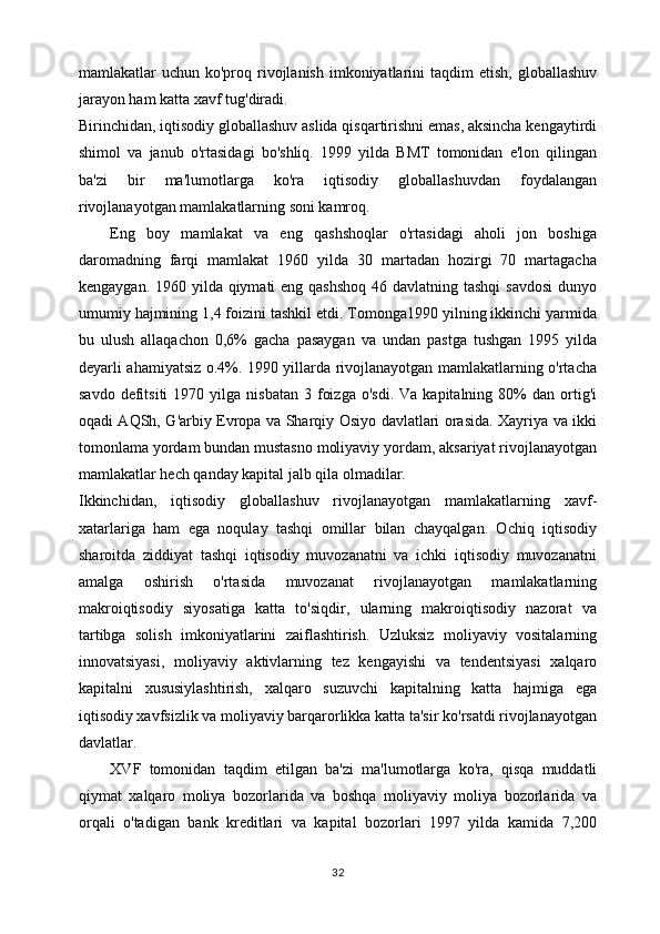 mamlakatlar  uchun  ko'proq rivojlanish   imkoniyatlarini  taqdim   etish,  globallashuv
jarayon ham katta xavf tug'diradi. 
Birinchidan, iqtisodiy globallashuv aslida qisqartirishni emas, aksincha kengaytirdi
shimol   va   janub   o'rtasidagi   bo'shliq.   1999   yilda   BMT   tomonidan   e'lon   qilingan
ba'zi   bir   ma'lumotlarga   ko'ra   iqtisodiy   globallashuvdan   foydalangan
rivojlanayotgan mamlakatlarning soni kamroq. 
Eng   boy   mamlakat   va   eng   qashshoqlar   o'rtasidagi   aholi   jon   boshiga
daromadning   farqi   mamlakat   1960   yilda   30   martadan   hozirgi   70   martagacha
kengaygan. 1960 yilda qiymati eng qashshoq 46 davlatning tashqi  savdosi  dunyo
umumiy hajmining 1,4 foizini tashkil etdi. Tomonga1990 yilning ikkinchi yarmida
bu   ulush   allaqachon   0,6%   gacha   pasaygan   va   undan   pastga   tushgan   1995   yilda
deyarli ahamiyatsiz o.4%. 1990 yillarda rivojlanayotgan mamlakatlarning o'rtacha
savdo  defitsiti  1970  yilga  nisbatan   3  foizga   o'sdi.  Va   kapitalning  80%  dan  ortig'i
oqadi AQSh, G'arbiy Evropa va Sharqiy Osiyo davlatlari orasida. Xayriya va ikki
tomonlama yordam bundan mustasno moliyaviy yordam, aksariyat rivojlanayotgan
mamlakatlar hech qanday kapital jalb qila olmadilar. 
Ikkinchidan,   iqtisodiy   globallashuv   rivojlanayotgan   mamlakatlarning   xavf-
xatarlariga   ham   ega   noqulay   tashqi   omillar   bilan   chayqalgan.   Ochiq   iqtisodiy
sharoitda   ziddiyat   tashqi   iqtisodiy   muvozanatni   va   ichki   iqtisodiy   muvozanatni
amalga   oshirish   o'rtasida   muvozanat   rivojlanayotgan   mamlakatlarning
makroiqtisodiy   siyosatiga   katta   to'siqdir,   ularning   makroiqtisodiy   nazorat   va
tartibga   solish   imkoniyatlarini   zaiflashtirish.   Uzluksiz   moliyaviy   vositalarning
innovatsiyasi,   moliyaviy   aktivlarning   tez   kengayishi   va   tendentsiyasi   xalqaro
kapitalni   xususiylashtirish,   xalqaro   suzuvchi   kapitalning   katta   hajmiga   ega
iqtisodiy xavfsizlik va moliyaviy barqarorlikka katta ta'sir ko'rsatdi rivojlanayotgan
davlatlar. 
XVF   tomonidan   taqdim   etilgan   ba'zi   ma'lumotlarga   ko'ra,   qisqa   muddatli
qiymat   xalqaro   moliya   bozorlarida   va   boshqa   moliyaviy   moliya   bozorlarida   va
orqali   o'tadigan   bank   kreditlari   va   kapital   bozorlari   1997   yilda   kamida   7,200
32 