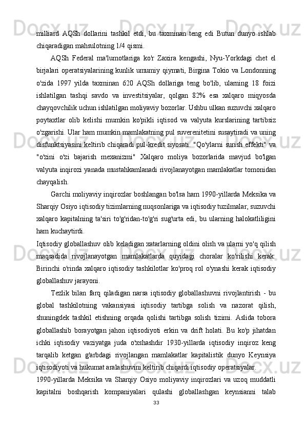 milliard   AQSh   dollarini   tashkil   etdi,   bu   taxminan   teng   edi   Butun   dunyo   ishlab
chiqaradigan mahsulotning 1/4 qismi. 
AQSh   Federal   ma'lumotlariga   ko'r   Zaxira   kengashi,   Nyu-Yorkdagi   chet   el
birjalari operatsiyalarining kunlik umumiy qiymati, Birgina Tokio va Londonning
o'zida   1997   yilda   taxminan   620   AQSh   dollariga   teng   bo'lib,   ularning   18   foizi
ishlatilgan   tashqi   savdo   va   investitsiyalar,   qolgan   82%   esa   xalqaro   miqyosda
chayqovchilik uchun ishlatilgan moliyaviy bozorlar. Ushbu ulkan suzuvchi xalqaro
poytaxtlar   olib   kelishi   mumkin   ko'pikli   iqtisod   va   valyuta   kurslarining   tartibsiz
o'zgarishi. Ular ham mumkin mamlakatning pul suverenitetini susaytiradi va uning
disfunktsiyasini  keltirib chiqaradi pul-kredit siyosati. "Qo'ylarni  surish effekti" va
"o'zini   o'zi   bajarish   mexanizmi"   Xalqaro   moliya   bozorlarida   mavjud   bo'lgan
valyuta inqirozi yanada mustahkamlanadi rivojlanayotgan mamlakatlar tomonidan
chayqalish. 
Garchi moliyaviy inqirozlar boshlangan bo'lsa ham 1990-yillarda Meksika va
Sharqiy Osiyo iqtisodiy tizimlarning nuqsonlariga va iqtisodiy tuzilmalar, suzuvchi
xalqaro   kapitalning   ta'siri   to'g'ridan-to'g'ri   sug'urta   edi,   bu   ularning   halokatliligini
ham kuchaytirdi. 
Iqtisodiy globallashuv olib keladigan xatarlarning oldini olish va ularni yo'q qilish
maqsadida   rivojlanayotgan   mamlakatlarda   quyidagi   choralar   ko'rilishi   kerak:
Birinchi   o'rinda   xalqaro   iqtisodiy   tashkilotlar   ko'proq  rol   o'ynashi   kerak  iqtisodiy
globallashuv jarayoni. 
Tezlik   bilan   farq   qiladigan   narsa   iqtisodiy   globallashuvni   rivojlantirish   -   bu
global   tashkilotning   vakansiyasi   iqtisodiy   tartibga   solish   va   nazorat   qilish,
shuningdek   tashkil   etishning   orqada   qolishi   tartibga   solish   tizimi.   Aslida   tobora
globallashib   borayotgan   jahon   iqtisodiyoti   erkin   va   drift   holati.   Bu   ko'p   jihatdan
ichki   iqtisodiy   vaziyatga   juda   o'xshashdir   1930-yillarda   iqtisodiy   inqiroz   keng
tarqalib   ketgan   g'arbdagi   rivojlangan   mamlakatlar   kapitalistik   dunyo   Keynsiya
iqtisodiyoti va hukumat aralashuvini keltirib chiqardi iqtisodiy operatsiyalar. 
1990-yillarda   Meksika   va   Sharqiy   Osiyo   moliyaviy   inqirozlari   va   uzoq   muddatli
kapitalni   boshqarish   kompaniyalari   qulashi   globallashgan   keynsianni   talab
33 