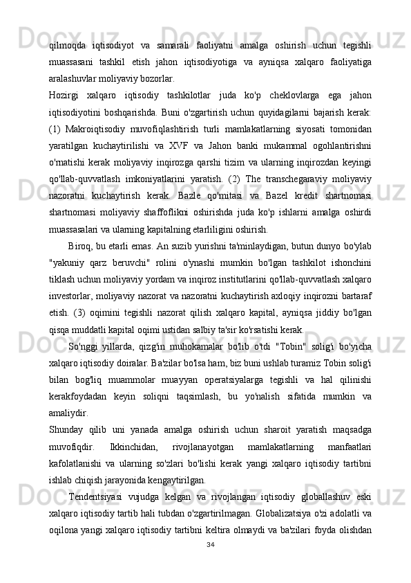 qilmoqda   iqtisodiyot   va   samarali   faoliyatni   amalga   oshirish   uchun   tegishli
muassasani   tashkil   etish   jahon   iqtisodiyotiga   va   ayniqsa   xalqaro   faoliyatiga
aralashuvlar moliyaviy bozorlar. 
Hozirgi   xalqaro   iqtisodiy   tashkilotlar   juda   ko'p   cheklovlarga   ega   jahon
iqtisodiyotini   boshqarishda.   Buni   o'zgartirish   uchun   quyidagilarni   bajarish   kerak:
(1)   Makroiqtisodiy   muvofiqlashtirish   turli   mamlakatlarning   siyosati   tomonidan
yaratilgan   kuchaytirilishi   va   XVF   va   Jahon   banki   mukammal   ogohlantirishni
o'rnatishi   kerak   moliyaviy   inqirozga   qarshi   tizim   va   ularning   inqirozdan   keyingi
qo'llab-quvvatlash   imkoniyatlarini   yaratish.   (2)   The   transchegaraviy   moliyaviy
nazoratni   kuchaytirish   kerak.   Bazle   qo'mitasi   va   Bazel   kredit   shartnomasi
shartnomasi   moliyaviy   shaffoflikni   oshirishda   juda   ko'p   ishlarni   amalga   oshirdi
muassasalari va ularning kapitalning etarliligini oshirish. 
Biroq, bu etarli emas. An suzib yurishni ta'minlaydigan, butun dunyo bo'ylab
"yakuniy   qarz   beruvchi"   rolini   o'ynashi   mumkin   bo'lgan   tashkilot   ishonchini
tiklash uchun moliyaviy yordam va inqiroz institutlarini qo'llab-quvvatlash xalqaro
investorlar, moliyaviy nazorat va nazoratni kuchaytirish axloqiy inqirozni bartaraf
etish.   (3)   oqimini   tegishli   nazorat   qilish   xalqaro   kapital,   ayniqsa   jiddiy   bo'lgan
qisqa muddatli kapital oqimi ustidan salbiy ta'sir ko'rsatishi kerak. 
So'nggi   yillarda,   qizg'in   muhokamalar   bo'lib   o'tdi   "Tobin"   solig'i   bo'yicha
xalqaro iqtisodiy doiralar. Ba'zilar bo'lsa ham, biz buni ushlab turamiz Tobin solig'i
bilan   bog'liq   muammolar   muayyan   operatsiyalarga   tegishli   va   hal   qilinishi
kerakfoydadan   keyin   soliqni   taqsimlash,   bu   yo'nalish   sifatida   mumkin   va
amaliydir. 
Shunday   qilib   uni   yanada   amalga   oshirish   uchun   sharoit   yaratish   maqsadga
muvofiqdir.   Ikkinchidan,   rivojlanayotgan   mamlakatlarning   manfaatlari
kafolatlanishi   va   ularning   so'zlari   bo'lishi   kerak   yangi   xalqaro   iqtisodiy   tartibni
ishlab chiqish jarayonida kengaytirilgan. 
Tendentsiyasi   vujudga   kelgan   va   rivojlangan   iqtisodiy   globallashuv   eski
xalqaro iqtisodiy tartib hali tubdan o'zgartirilmagan. Globalizatsiya o'zi adolatli va
oqilona yangi xalqaro iqtisodiy tartibni keltira olmaydi va ba'zilari foyda olishdan
34 