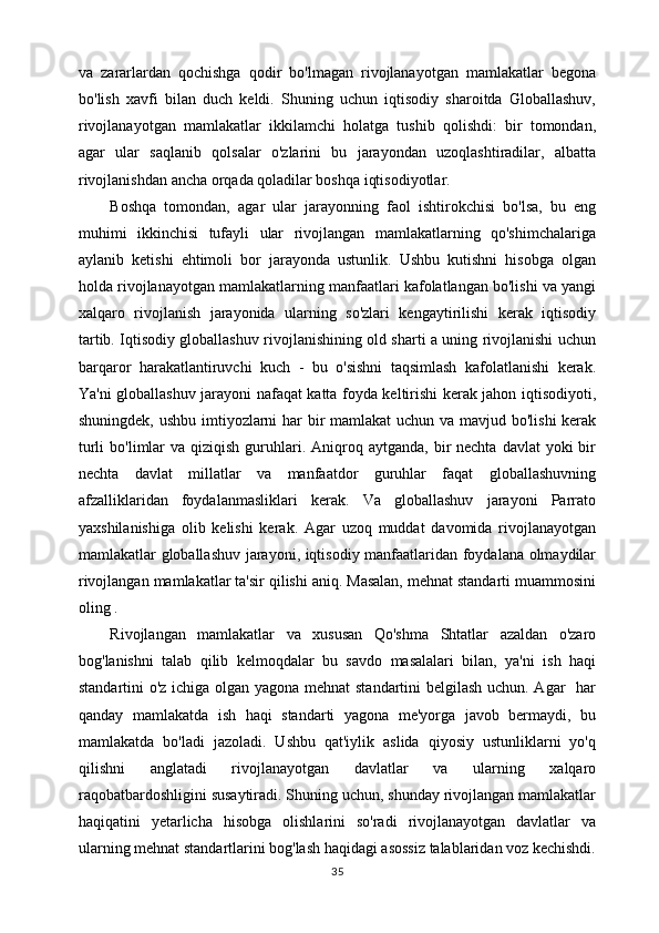 va   zararlardan   qochishga   qodir   bo'lmagan   rivojlanayotgan   mamlakatlar   begona
bo'lish   xavfi   bilan   duch   keldi.   Shuning   uchun   iqtisodiy   sharoitda   Globallashuv,
rivojlanayotgan   mamlakatlar   ikkilamchi   holatga   tushib   qolishdi:   bir   tomondan,
agar   ular   saqlanib   qolsalar   o'zlarini   bu   jarayondan   uzoqlashtiradilar,   albatta
rivojlanishdan ancha orqada qoladilar boshqa iqtisodiyotlar. 
Boshqa   tomondan,   agar   ular   jarayonning   faol   ishtirokchisi   bo'lsa,   bu   eng
muhimi   ikkinchisi   tufayli   ular   rivojlangan   mamlakatlarning   qo'shimchalariga
aylanib   ketishi   ehtimoli   bor   jarayonda   ustunlik.   Ushbu   kutishni   hisobga   olgan
holda rivojlanayotgan mamlakatlarning manfaatlari kafolatlangan bo'lishi va yangi
xalqaro   rivojlanish   jarayonida   ularning   so'zlari   kengaytirilishi   kerak   iqtisodiy
tartib. Iqtisodiy globallashuv rivojlanishining old sharti a uning rivojlanishi uchun
barqaror   harakatlantiruvchi   kuch   -   bu   o'sishni   taqsimlash   kafolatlanishi   kerak.
Ya'ni globallashuv jarayoni nafaqat katta foyda keltirishi kerak jahon iqtisodiyoti,
shuningdek, ushbu imtiyozlarni  har  bir mamlakat  uchun va mavjud bo'lishi  kerak
turli   bo'limlar   va qiziqish  guruhlari. Aniqroq aytganda,  bir  nechta  davlat   yoki  bir
nechta   davlat   millatlar   va   manfaatdor   guruhlar   faqat   globallashuvning
afzalliklaridan   foydalanmasliklari   kerak.   Va   globallashuv   jarayoni   Parrato
yaxshilanishiga   olib   kelishi   kerak.   Agar   uzoq   muddat   davomida   rivojlanayotgan
mamlakatlar globallashuv jarayoni, iqtisodiy manfaatlaridan foydalana olmaydilar
rivojlangan mamlakatlar ta'sir qilishi aniq. Masalan, mehnat standarti muammosini
oling . 
Rivojlangan   mamlakatlar   va   xususan   Qo'shma   Shtatlar   azaldan   o'zaro
bog'lanishni   talab   qilib   kelmoqdalar   bu   savdo   masalalari   bilan,   ya'ni   ish   haqi
standartini o'z ichiga olgan yagona mehnat  standartini belgilash uchun. Agar   har
qanday   mamlakatda   ish   haqi   standarti   yagona   me'yorga   javob   bermaydi,   bu
mamlakatda   bo'ladi   jazoladi.   Ushbu   qat'iylik   aslida   qiyosiy   ustunliklarni   yo'q
qilishni   anglatadi   rivojlanayotgan   davlatlar   va   ularning   xalqaro
raqobatbardoshligini susaytiradi. Shuning uchun, shunday rivojlangan mamlakatlar
haqiqatini   yetarlicha   hisobga   olishlarini   so'radi   rivojlanayotgan   davlatlar   va
ularning mehnat standartlarini bog'lash haqidagi asossiz talablaridan voz kechishdi.
35 