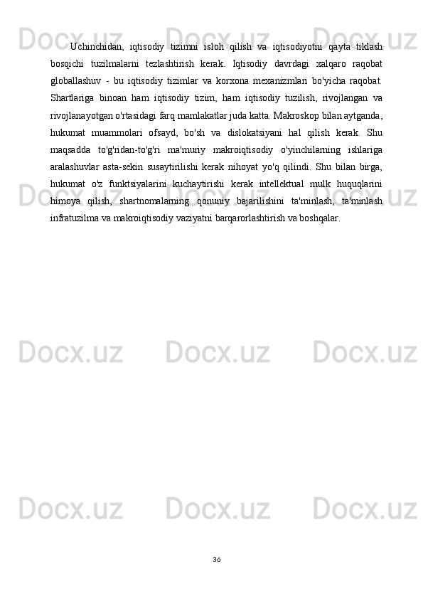 Uchinchidan,   iqtisodiy   tizimni   isloh   qilish   va   iqtisodiyotni   qayta   tiklash
bosqichi   tuzilmalarni   tezlashtirish   kerak.   Iqtisodiy   davrdagi   xalqaro   raqobat
globallashuv   -   bu   iqtisodiy   tizimlar   va   korxona   mexanizmlari   bo'yicha   raqobat.
Shartlariga   binoan   ham   iqtisodiy   tizim,   ham   iqtisodiy   tuzilish,   rivojlangan   va
rivojlanayotgan o'rtasidagi farq mamlakatlar juda katta. Makroskop bilan aytganda,
hukumat   muammolari   ofsayd,   bo'sh   va   dislokatsiyani   hal   qilish   kerak.   Shu
maqsadda   to'g'ridan-to'g'ri   ma'muriy   makroiqtisodiy   o'yinchilarning   ishlariga
aralashuvlar   asta-sekin   susaytirilishi   kerak   nihoyat   yo'q   qilindi.   Shu   bilan   birga,
hukumat   o'z   funktsiyalarini   kuchaytirishi   kerak   intellektual   mulk   huquqlarini
himoya   qilish,   shartnomalarning   qonuniy   bajarilishini   ta'minlash,   ta'minlash
infratuzilma va makroiqtisodiy vaziyatni barqarorlashtirish va boshqalar. 
36 