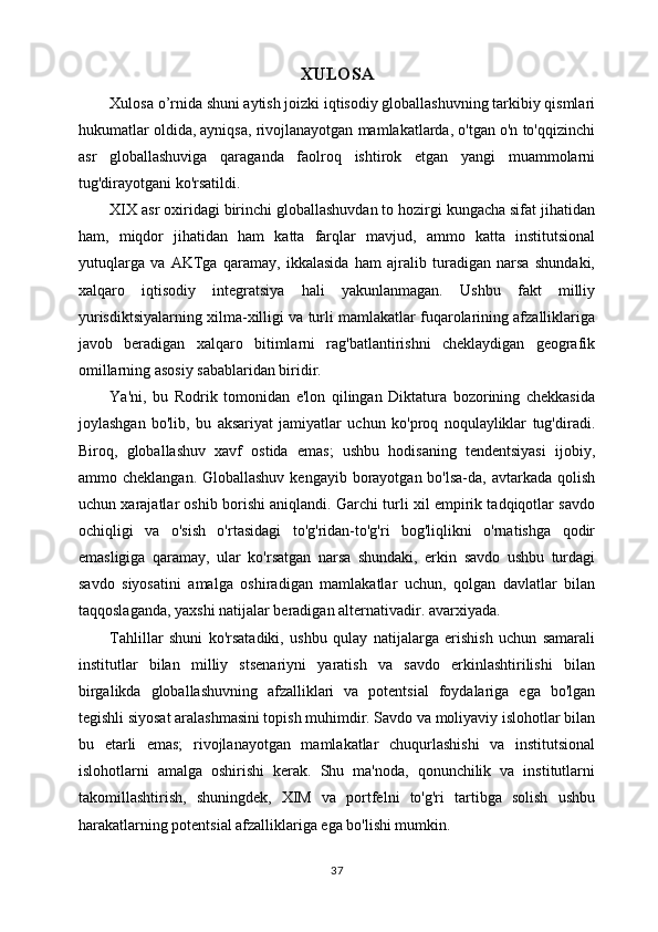 XULOSA
Xulosa o’rnida shuni aytish joizki iqtisodiy globallashuvning tarkibiy qismlari
hukumatlar oldida, ayniqsa, rivojlanayotgan mamlakatlarda, o'tgan o'n to'qqizinchi
asr   globallashuviga   qaraganda   faolroq   ishtirok   etgan   yangi   muammolarni
tug'dirayotgani ko'rsatildi.
XIX asr oxiridagi birinchi globallashuvdan to hozirgi kungacha sifat jihatidan
ham,   miqdor   jihatidan   ham   katta   farqlar   mavjud,   ammo   katta   institutsional
yutuqlarga   va   AKTga   qaramay,   ikkalasida   ham   ajralib   turadigan   narsa   shundaki,
xalqaro   iqtisodiy   integratsiya   hali   yakunlanmagan.   Ushbu   fakt   milliy
yurisdiktsiyalarning xilma-xilligi va turli mamlakatlar fuqarolarining afzalliklariga
javob   beradigan   xalqaro   bitimlarni   rag'batlantirishni   cheklaydigan   geografik
omillarning asosiy sabablaridan biridir.
Ya'ni,   bu   Rodrik   tomonidan   e'lon   qilingan   Diktatura   bozorining   chekkasida
joylashgan   bo'lib,   bu   aksariyat   jamiyatlar   uchun   ko'proq   noqulayliklar   tug'diradi.
Biroq,   globallashuv   xavf   ostida   emas;   ushbu   hodisaning   tendentsiyasi   ijobiy,
ammo cheklangan. Globallashuv  kengayib borayotgan bo'lsa-da, avtarkada qolish
uchun xarajatlar oshib borishi aniqlandi. Garchi turli xil empirik tadqiqotlar savdo
ochiqligi   va   o'sish   o'rtasidagi   to'g'ridan-to'g'ri   bog'liqlikni   o'rnatishga   qodir
emasligiga   qaramay,   ular   ko'rsatgan   narsa   shundaki,   erkin   savdo   ushbu   turdagi
savdo   siyosatini   amalga   oshiradigan   mamlakatlar   uchun,   qolgan   davlatlar   bilan
taqqoslaganda, yaxshi natijalar beradigan alternativadir. avarxiyada.
Tahlillar   shuni   ko'rsatadiki,   ushbu   qulay   natijalarga   erishish   uchun   samarali
institutlar   bilan   milliy   stsenariyni   yaratish   va   savdo   erkinlashtirilishi   bilan
birgalikda   globallashuvning   afzalliklari   va   potentsial   foydalariga   ega   bo'lgan
tegishli siyosat aralashmasini topish muhimdir. Savdo va moliyaviy islohotlar bilan
bu   etarli   emas;   rivojlanayotgan   mamlakatlar   chuqurlashishi   va   institutsional
islohotlarni   amalga   oshirishi   kerak.   Shu   ma'noda,   qonunchilik   va   institutlarni
takomillashtirish,   shuningdek,   XIM   va   portfelni   to'g'ri   tartibga   solish   ushbu
harakatlarning potentsial afzalliklariga ega bo'lishi mumkin.
37 