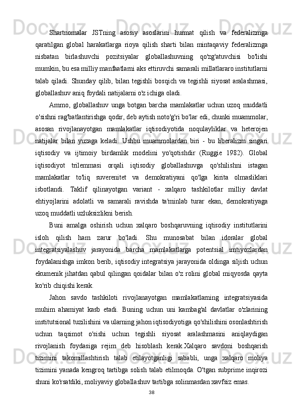 Shartnomalar   JSTning   asosiy   asoslarini   hurmat   qilish   va   federalizmga
qaratilgan   global   harakatlarga   rioya   qilish   sharti   bilan   mintaqaviy   federalizmga
nisbatan   birlashuvchi   pozitsiyalar   globallashuvning   qo'zg'atuvchisi   bo'lishi
mumkin, bu esa milliy manfaatlarni aks ettiruvchi samarali millatlararo institutlarni
talab   qiladi.   Shunday   qilib,   bilan   tegishli   bosqich   va   tegishli   siyosat   aralashmasi,
globallashuv aniq foydali natijalarni o'z ichiga oladi.
Ammo,   globallashuv   unga   botgan   barcha   mamlakatlar   uchun   uzoq   muddatli
o'sishni rag'batlantirishga qodir, deb aytish noto'g'ri bo'lar edi, chunki muammolar,
asosan   rivojlanayotgan   mamlakatlar   iqtisodiyotida   noqulayliklar   va   heterojen
natijalar   bilan   yuzaga   keladi.   Ushbu   muammolardan   biri   -   bu   liberalizm   singari
iqtisodiy   va   ijtimoiy   birdamlik   modelini   yo'qotishdir   (Ruggie   1982).   Global
iqtisodiyot   trilemmasi   orqali   iqtisodiy   globallashuvga   qo'shilishni   istagan
mamlakatlar   to'liq   suverenitet   va   demokratiyani   qo'lga   kirita   olmasliklari
isbotlandi.   Taklif   qilinayotgan   variant   -   xalqaro   tashkilotlar   milliy   davlat
ehtiyojlarini   adolatli   va   samarali   ravishda   ta'minlab   turar   ekan,   demokratiyaga
uzoq muddatli uzluksizlikni berish.
Buni   amalga   oshirish   uchun   xalqaro   boshqaruvning   iqtisodiy   institutlarini
isloh   qilish   ham   zarur   bo'ladi.   Shu   munosabat   bilan   idoralar   global
integratsiyalashuv   jarayonida   barcha   mamlakatlarga   potentsial   imtiyozlardan
foydalanishga imkon berib, iqtisodiy integratsiya jarayonida oldinga siljish uchun
ekumenik  jihatdan   qabul   qilingan   qoidalar   bilan   o'z   rolini   global   miqyosda   qayta
ko'rib chiqishi kerak.
Jahon   savdo   tashkiloti   rivojlanayotgan   mamlakatlarning   integratsiyasida
muhim   ahamiyat   kasb   etadi.   Buning   uchun   uni   kambag'al   davlatlar   o'zlarining
institutsional tuzilishini va ularning jahon iqtisodiyotiga qo'shilishini osonlashtirish
uchun   taqsimot   o'sishi   uchun   tegishli   siyosat   aralashmasini   aniqlaydigan
rivojlanish   foydasiga   rejim   deb   hisoblash   kerak.Xalqaro   savdoni   boshqarish
tizimini   takomillashtirish   talab   etilayotganligi   sababli,   unga   xalqaro   moliya
tizimini  yanada  kengroq tartibga solish  talab etilmoqda. O'tgan  subprime inqirozi
shuni ko'rsatdiki, moliyaviy globallashuv tartibga solinmasdan xavfsiz emas. 
38 