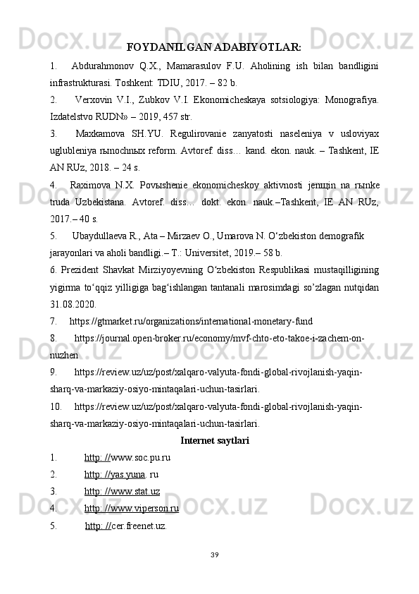 FOYDANILGAN ADABIYOTLAR:
1. Abdurahmonov   Q.X.,   Mamarasulov   F.U.   Aholining   ish   bilan   bandligini
infrastrukturasi. Toshkent: TDIU, 2017. – 82   b.
2. Verxovin   V.I.,   Zubkov   V.I.   Ekonomicheskaya   sotsiologiya:   Monografiya.
Izdatelstvo RUDN» – 201 9 , 457   str.
3. Maxkamova   SH.YU.   Regulirovanie   zanyatosti   naseleniya   v   usloviyax
uglubleniya rыnochnыx reform.   Avtoref. diss… kand. ekon. nauk. – Tashkent, IE
AN RUz, 2018. – 24   s.
4. Raximova   N.X.   Pov ы shenie   ekonomicheskoy   aktivnosti   jen щ in   na   r ы nke
truda   Uzbekistana.   Avtoref.   diss…   dokt.   ekon.   nauk.–Tashkent,   IE   AN   RUz,
2017.– 40   s.
5. Ubaydullaeva R., Ata – Mirzaev O., Umarova N. O‘zbekiston demografik 
jarayonlari va aholi bandligi.– T.: Universitet, 2019.– 58   b.
6.   Prezident   Shavkat   Mirziyoyevning   O zbekiston   Respublikasi   mustaqilliginingʻ
yigirma   to qqiz   yilligiga   bag ishlangan   tantanali   marosimdagi   so’zlagan   nutqidan	
ʻ ʻ
31.08.2020.
7.     https://gtmarket.ru/organizations/international-monetary-fund 
8. https://journal.open-broker.ru/economy/mvf-chto-eto-takoe-i-zachem-on-
nuzhen
9. https://review.uz/uz/post/xalqaro-valyuta-fondi-global-rivojlanish-yaqin-
sharq-va-markaziy-osiyo-mintaqalari-uchun-tasirlari .
10. https://review.uz/uz/post/xalqaro-valyuta-fondi-global-rivojlanish-yaqin-
sharq-va-markaziy-osiyo-mintaqalari-uchun-tasirlari . 
Internet saytlari
1. http: //    www.soc.pu.ru
2. http: //yas.yuna    .   ru
3. http:        //www.stat.uz   
4. http: //www.viperson.ru   
5.        http: // cer.freenet.uz.
39 