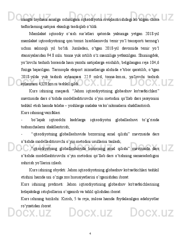 mingta loyihani amalga oshirilgani iqtisodiyotni rivojlantirishdagi ko rilgan choraʻ
tadbirlarning natijasi ekanligi tasdiqlab o tildi.	
ʻ
Mamlakat   iqtisodiy   o sish   sur atlari   qatorida   yakuniga   yetgan   2018-yil	
ʻ ʼ
mamlakat iqtisodiyotining qon tomiri hisoblanuvchi temir yo l transporti tarmog i	
ʻ ʻ
uchun   salmoqli   yil   bo ldi.   Jumladan,   o tgan   2018-yil   davomida   temir   yo l	
ʻ ʻ ʻ
stansiyalaridan 94.8 mln. tonna yuk ortilib o z manziliga yetkazilgan. Shuningdek,	
ʻ
yo lovchi tashish borasida ham yaxshi natijalarga erishilib, belgilangan reja 104,6	
ʻ
foizga   bajarilgan.  Tarmoqda  eksport   xizmatlariga  alohida  e tibor  qaratilib,  o tgan	
ʼ ʻ
2018-yilda   yuk   tashish   aylanmasi   22.9   mlrd,   tonna-km.ni,   yo lovchi   tashish	
ʻ
aylanmasi 4329 km.ni tashkil qildi.  
Kurs   ishining   maqsadi.   “ Jahon   iqtisodiyotining   globashuv   ko'rsatkichlari ”
mavzusida  dars  o’tishda  modellashtiruvchi  o’yin metodini  qo’llab dars jarayonini
tashkil etish hamda talaba – yoshlarga malaka va ko’nikmalarni shakllantirish.  
K urs ishining vazifalari.  
- bo’lajak   iqtisodchi   kadrlarga   iqtisodiyotni   globallashuvi   to’g’risida
tushunchalarni shakllantirish; 
- “ qtisodiyotning   globallashuvida   bozorning   amal   qilishi ”   mavzusida   dars
o’tishda modellashtiruvchi o’yin metodini usullarini tanlash; 
- “ qtisodiyotning   globallashuvida   bozorning   amal   qilishi ”   mavzusida   dars
o’tishda  modellashtiruvchi  o’yin metodini  qo’llab dars o’tishning samaradorligini
oshirish yo’llarini izlash. 
Kurs ishining obyekti: Jahon iqtisodiyotining globashuv ko'rsatkichlari tashkil
etishini hamda uni o’ziga xos hususiyatlarini o’rganishdan iborat.
Kurs   ishining   predmeti:   Jahon   iqtisodiyotining   globashuv   ko'rsatkichlarining
kelajakdagi istiqbollarini o’rganish va tahlil qilishdan iborat.
Kurs   ishining   tuzilishi:   Kirish,   5   ta   reja,   xulosa   hamda   foydalanilgan   adabiyotlar
ro’yxatidan iborat.
4 