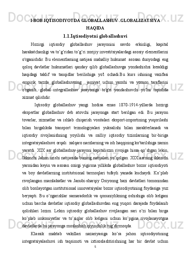 I-BOB IQTISODIYOTDA GLOBALLASHUV .GLOBALIZATSIYA
HAQIDA
1.1.Iqtisodiyotni globallashuvi
Hozirgi   iqtisodiy   globallashuv   jarayonini   savdo   erkinligi,   kapital
harakatchanligi va to’g’ridan to’g’ri xorijiy investitsiyalardagi asosiy elementlarini
o'rganishdir. Bu elementlarning natijasi mahalliy hukumat   asosan  dunyodagi eng
qoloq   davlatlar   hukumatlari   qanday   qilib   globallashuvga   yondashishsi   kerakligi
haqidagi   taklif   va   tanqidlar   berilishiga   yo'l   ochadi.Bu   kurs   ishining   vazifasi
empirik   tarzda   globallashuvning     jamiyat   uchun   yaxshi   va   yomon   taraflarini
o'rganib,   global   integrallashuv   jarayoniga   to'g'ri   yondashuvchi   yo'lni   topishda
xizmat qilishdir.
  Iqtisodiy   globallashuv   yangi   hodisa   emas   1870-1914-yillarda   hozirgi
ekspertlar   globallashuv   deb   atovchi   jarayonga   start   berilgan   edi.   Bu   jarayon
tovarlar,   xizmatlar   va   ishlab   chiqarish   vositalari   eksport-importining   yuqorilashi
bilan   birgalikda   transport   texnologiyalari   yuksalishi   bilan   xarakterlanadi   va
iqtisodiy   rivojlanishning   yoyilishi   va   milliy   iqtisodiy   tizimlarning   bir-biriga
integratsiyalashuvi orqali  xalqaro narxlarning va ish haqqining ko'tarilshiga zamin
yaratdi.   XIX   asr   globallashuv   jarayoni   kapitaliszm   rivojiga   hissa   qo’shgan   lekin,
Ikkinchi Jahon urishi natijasida buning natijalari yo’qolgan. XIX asrning ikkinchi
yarmidan   keyin   va   asosan   oxirgi   yigirma   yillikda   globallashuv   bozor   iqtisodiyoti
va   boy   davlatlarning   institutsional   tarmoqlari   tufayli   yanada   kuchaydi.   Ko’plab
rivojlangan   mamlakatlar   va   Janubi-sharqiy   Osiyonng   bazi   davlatlari   tomonindan
olib borilayotgan institutsional innovatsiyalar bozor iqtisodiyotining foydasiga yuz
beryapti.   Bu   o’zgarishlar   samaradorlik   va   qonuniylikning   oshishiga   olib   kelgani
uchun   barcha   davlatlar   iqtisodiy   globallashuvdan   eng   yuqori   darajada   foydalanib
qolishlari   lozim.   Lekin   iqtisodiy   globallashuv   rivijlangan   sari   o’zi   bilan   birga
ko’plab   imkoniyatlar   va   to’siqlar   olib   kelgani   uchun   ko’pgina   rivojlanayotgna
davlatlarda bu jarayonga moslashish qiyinchilik tug’dirmoqda.
Klassik   maktab   vakillari   nazariyasiga   ko’ra   jahon   iqtisodiyotining
integratsiyalashuvi   ish   taqsimoti   va   ixtisoslashtirishning   har   bir   davlat   uchun
5 