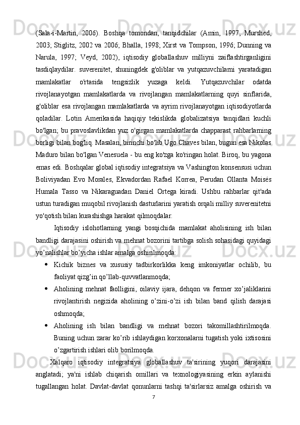 (Sala-i-Martin,   2006).   Boshqa   tomondan,   tanqidchilar   (Amin,   1997,   Murshed,
2003; Stiglitz, 2002 va 2006; Bhalla, 1998; Xirst va Tompson, 1996; Dunning va
Narula,   1997;   Veyd,   2002),   iqtisodiy   globallashuv   milliyni   zaiflashtirganligini
tasdiqlaydilar.   suverenitet,   shuningdek   g'oliblar   va   yutqazuvchilarni   yaratadigan
mamlakatlar   o'rtasida   tengsizlik   yuzaga   keldi.   Yutqazuvchilar   odatda
rivojlanayotgan   mamlakatlarda   va   rivojlangan   mamlakatlarning   quyi   sinflarida,
g'oliblar   esa  rivojlangan  mamlakatlarda  va  ayrim   rivojlanayotgan   iqtisodiyotlarda
qoladilar.   Lotin   Amerikasida   haqiqiy   tekislikda   globalizatsiya   tanqidlari   kuchli
bo'lgan;   bu   pravoslavlikdan   yuz   o'girgan   mamlakatlarda   chapparast   rahbarlarning
borligi bilan bog'liq. Masalan, birinchi bo'lib Ugo Chaves bilan, bugun esa Nikolas
Maduro bilan bo'lgan Venesuela - bu eng ko'zga ko'ringan holat. Biroq, bu yagona
emas edi. Boshqalar global iqtisodiy integratsiya va Vashington konsensusi uchun
Boliviyadan   Evo   Morales,   Ekvadordan   Rafael   Korrea,   Perudan   Ollanta   Moisés
Humala   Tasso   va   Nikaraguadan   Daniel   Ortega   kiradi.   Ushbu   rahbarlar   qit'ada
ustun turadigan muqobil rivojlanish dasturlarini yaratish orqali milliy suverenitetni
yo'qotish bilan kurashishga harakat qilmoqdalar.
  Iqtisodiy   islohotlarning   yangi   bosqichida   mamlakat   aholisining   ish   bilan
bandligi darajasini oshirish va mehnat bozorini tartibga solish sohasidagi quyidagi
yo’nalishlar bo’yicha ishlar amalga oshirilmoqda: 
 Kichik   biznes   va   xususiy   tadbirkorlikka   keng   imkoniyatlar   ochilib,   bu
faoliyat qizg’in qo’llab-quvvatlanmoqda; 
 Aholining   mehnat   faolligini,   oilaviy   ijara,   dehqon   va   fermer   xo’jaliklarini
rivojlantirish   negizida   aholining   o’zini-o’zi   ish   bilan   band   qilish   darajasi
oshmoqda; 
 Aholining   ish   bilan   bandligi   va   mehnat   bozori   takomillashtirilmoqda.
Buning uchun zarar ko’rib ishlaydigan korxonalarni tugatish yoki ixtisosini
o’zgartirish ishlari olib borilmoqda. 
Xalqaro   iqtisodiy   integratsiya   globallashuv   ta'sirining   yuqori   darajasini
anglatadi;   ya'ni   ishlab   chiqarish   omillari   va   texnologiyasining   erkin   aylanishi
tugallangan   holat.   Davlat-davlat   qonunlarni   tashqi   ta'sirlarsiz   amalga   oshirish   va
7 