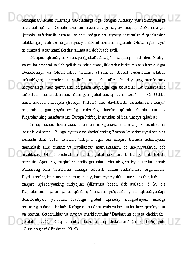 boshqarish   uchun   mustaqil   vakolatlarga   ega   bo'lgan   hududiy   yurisdiktsiyalarga
murojaat   qiladi.   Demokratiya   bu   mazmundagi   saylov   huquqi   cheklanmagan,
ijtimoiy   safarbarlik   darajasi   yuqori   bo'lgan   va   siyosiy   institutlar   fuqarolarning
talablariga javob beradigan siyosiy tashkilot tizimini anglatadi. Global iqtisodiyot
trilemmasi, agar mamlakatlar tanlasalar, deb hisoblaydi.
Xalqaro iqtisodiy integratsiya (globallashuv), bir vaqtning o'zida demokratiya
va millat-davlatni saqlab qolish mumkin emas; ikkitadan birini tanlash kerak. Agar
Demokratiya   va   Globallashuv   tanlansa   (1-rasmda   Global   Federalizm   sifatida
ko'rsatilgan),   demokratik   millatlararo   tashkilotlar   bunday   organizmlarning
me'yorlariga   mos   qonunlarni   belgilash   huquqiga   ega   bo'ladilar.   Bu   millatlararo
tashkilotlar tomonidan moslashtirilgan global boshqaruv modeli bo'lar edi. Ushbu
tizim   Evropa   Ittifoqida   (Evropa   Ittifoqi)   a'zo   davlatlarda   demokratik   mohiyat
saqlanib   qolgan   joyda   amalga   oshirishga   harakat   qilindi,   chunki   ular   o'z
fuqarolarining manfaatlarini Evropa Ittifoqi institutlari oldida himoya qiladilar.
Biroq,   ushbu   tizim   asosan   siyosiy   integratsiya   sohasidagi   kamchiliklarni
keltirib   chiqaradi.   Bunga   ayrim   a'zo   davlatlarning   Evropa   konstitutsiyasidan   voz
kechishi   dalil   bo'ldi.   Bundan   tashqari,   agar   biz   xalqaro   tizimda   hokimiyatni
taqsimlash   aniq   tengsiz   va   rivojlangan   mamlakatlarni   qo'llab-quvvatlaydi   deb
hisoblasak,   Global   Federalizm   aslida   global   diktatura   bo'lishiga   olib   kelishi
mumkin.   Agar   eng   maqbul   iqtisodiy   guruhlar   o'zlarining   milliy   dasturlari   orqali
o'zlarining   kun   tartiblarini   amalga   oshirish   uchun   millatlararo   organlardan
foydalansalar, bu dunyoda ham iqtisodiy, ham siyosiy diktaturani targ'ib qiladi.
xalqaro   iqtisodiyotning   ehtiyojlari   (diktatura   bozori   deb   ataladi)   .6   Bu   o'z
fuqarolarining   qaror   qabul   qilish   qobiliyatini   yo'qotish,   ya'ni   iqtisodiyotdagi
demokratiyani   yo'qotish   hisobiga   global   iqtisodiy   integratsiyani   amalga
oshiradigan davlat bo'ladi. Ko'pgina antiglobalizatsiya harakatlar buni qoralaydilar
va   boshqa   akademiklar   va   siyosiy   sharhlovchilar   "Davlatning   orqaga   chekinishi"
(G'alati,   1996),   "Xalqaro   moliya   bozorlarining   diktaturasi"   (Blok,   1996)   yoki
"Oltin bo'g'oz" ( Fridman, 2015).
8 