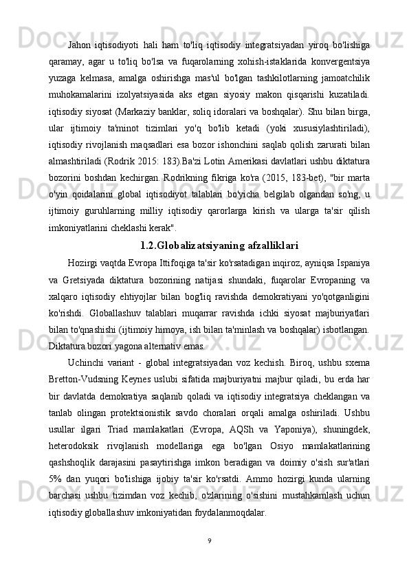 Jahon   iqtisodiyoti   hali   ham   to'liq   iqtisodiy   integratsiyadan   yiroq   bo'lishiga
qaramay,   agar   u   to'liq   bo'lsa   va   fuqarolarning   xohish-istaklarida   konvergentsiya
yuzaga   kelmasa,   amalga   oshirishga   mas'ul   bo'lgan   tashkilotlarning   jamoatchilik
muhokamalarini   izolyatsiyasida   aks   etgan   siyosiy   makon   qisqarishi   kuzatiladi.
iqtisodiy siyosat (Markaziy banklar, soliq idoralari va boshqalar). Shu bilan birga,
ular   ijtimoiy   ta'minot   tizimlari   yo'q   bo'lib   ketadi   (yoki   xususiylashtiriladi),
iqtisodiy   rivojlanish   maqsadlari   esa   bozor   ishonchini   saqlab   qolish   zarurati   bilan
almashtiriladi (Rodrik 2015: 183).Ba'zi Lotin Amerikasi davlatlari ushbu diktatura
bozorini   boshdan   kechirgan.   Rodrikning   fikriga   ko'ra   (2015,   183-bet),   "bir   marta
o'yin   qoidalarini   global   iqtisodiyot   talablari   bo'yicha   belgilab   olgandan   so'ng,   u
ijtimoiy   guruhlarning   milliy   iqtisodiy   qarorlarga   kirish   va   ularga   ta'sir   qilish
imkoniyatlarini cheklashi kerak".
                                       1.2.Globalizatsiyaning afzalliklari
Hozirgi vaqtda Evropa Ittifoqiga ta'sir ko'rsatadigan inqiroz, ayniqsa Ispaniya
va   Gretsiyada   diktatura   bozorining   natijasi   shundaki,   fuqarolar   Evropaning   va
xalqaro   iqtisodiy   ehtiyojlar   bilan   bog'liq   ravishda   demokratiyani   yo'qotganligini
ko'rishdi.   Globallashuv   talablari   muqarrar   ravishda   ichki   siyosat   majburiyatlari
bilan to'qnashishi (ijtimoiy himoya, ish bilan ta'minlash va boshqalar) isbotlangan.
Diktatura bozori yagona alternativ emas. 
Uchinchi   variant   -   global   integratsiyadan   voz   kechish.   Biroq,   ushbu   sxema
Bretton-Vudsning   Keynes   uslubi   sifatida   majburiyatni   majbur   qiladi,   bu   erda   har
bir   davlatda   demokratiya   saqlanib   qoladi   va   iqtisodiy   integratsiya   cheklangan   va
tanlab   olingan   protektsionistik   savdo   choralari   orqali   amalga   oshiriladi.   Ushbu
usullar   ilgari   Triad   mamlakatlari   (Evropa,   AQSh   va   Yaponiya),   shuningdek,
heterodoksik   rivojlanish   modellariga   ega   bo'lgan   Osiyo   mamlakatlarining
qashshoqlik   darajasini   pasaytirishga   imkon   beradigan   va   doimiy   o'sish   sur'atlari
5%   dan   yuqori   bo'lishiga   ijobiy   ta'sir   ko'rsatdi.   Ammo   hozirgi   kunda   ularning
barchasi   ushbu   tizimdan   voz   kechib,   o'zlarining   o'sishini   mustahkamlash   uchun
iqtisodiy globallashuv imkoniyatidan foydalanmoqdalar.
9 