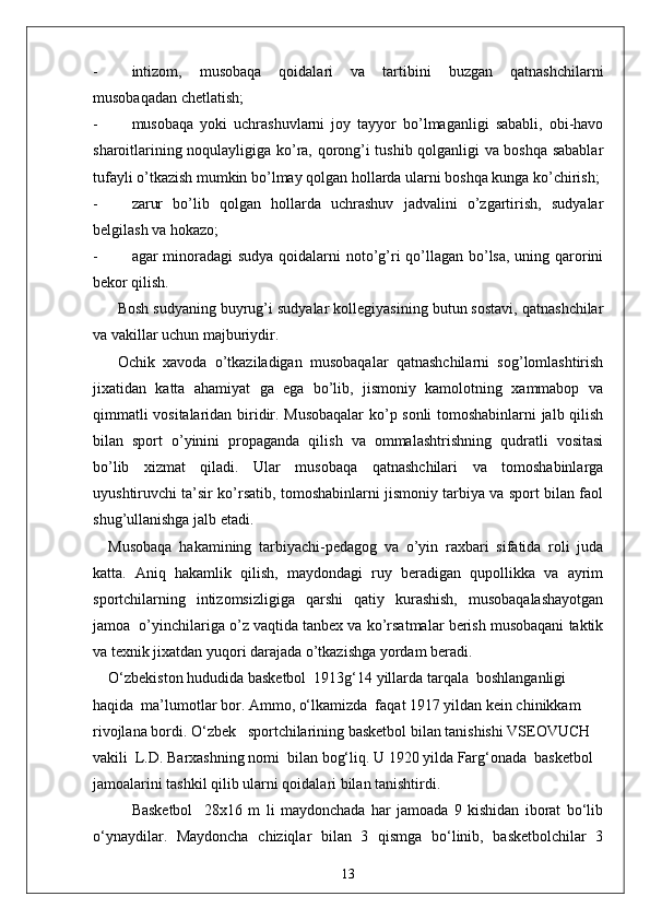 - intizom,   musobaqa   qoidalari   va   tartibini   buzgan   qatnashchilarni
musobaqadan chetlatish;
- musobaqa   yoki   uchrashuvlarni   joy   tayyor   bo’lmaganligi   sababli,   obi-havo
sharoitlarining noqulayligiga ko’ra, qorong’i tushib qolganligi va boshqa sabablar
tufayli o’tkazish mumkin bo’lmay qolgan hollarda ularni boshqa kunga ko’chirish;
- zarur   bo’lib   qolgan   hollarda   uchrashuv   jadvalini   o’zgartirish,   sudyalar
belgilash va hokazo;
- agar minoradagi  sudya  qoidalarni noto’g’ri  qo’llagan bo’lsa, uning qarorini
bekor qilish. 
Bosh sudyaning buyrug’i sudyalar kollegiyasining butun sostavi, qatnashchilar
va vakillar uchun majburiydir.
Ochik   xavoda   o’tkaziladigan   musobaqalar   qatnashchilarni   sog’lomlashtirish
jixatidan   katta   ahamiyat   ga   ega   bo’lib,   jismoniy   kamolotning   xammabop   va
qimmatli vositalaridan biridir. Musobaqalar  ko’p sonli tomoshabinlarni jalb qilish
bilan   sport   o’yinini   propaganda   qilish   va   ommalashtrishning   qudratli   vositasi
bo’lib   xizmat   qiladi.   Ular   musobaqa   qatnashchilari   va   tomoshabinlarga
uyushtiruvchi ta’sir ko’rsatib, tomoshabinlarni jismoniy tarbiya va sport bilan faol
shug’ullanishga jalb etadi.
Musobaqa   hakamining   tarbiyachi-pedagog   va   o’yin   raxbari   sifatida   roli   juda
katta.   Aniq   hakamlik   qilish,   maydondagi   ruy   beradigan   qupollikka   va   ayrim
sportchilarning   intizomsizligiga   qarshi   qatiy   kurashish,   musobaqalashayotgan
jamoa  o’yinchilariga o’z vaqtida tanbex va ko’rsatmalar berish musobaqani taktik
va texnik jixatdan yuqori darajada o’tkazishga yordam beradi.
O‘zbekiston hududida basketbol  1913g‘14 yillarda tarqala  boshlanganligi 
haqida  ma’lumotlar bor. Ammo, o‘lkamizda  faqat 1917 yildan kein chinikkam 
rivojlana bordi. O‘zbek   sportchilarining basketbol bilan tanishishi VSEOVUCH 
vakili  L.D. Barxashning nomi  bilan bog‘liq. U 1920 yilda Farg‘onada  basketbol 
jamoalarini tashkil qilib ularni qoidalari bilan tanishtirdi.
Basketbol     28x16   m   li   maydonchada   har   jamoada   9   kishidan   iborat   bo‘lib
o‘ynaydilar.   Maydoncha   chiziqlar   bilan   3   qismga   bo‘linib,   basketbolchilar   3
13 
