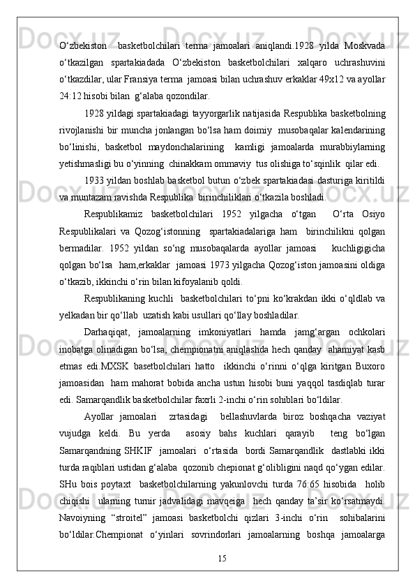 O‘zbekiston     basketbolchilari   terma   jamoalari   aniqlandi.1928   yilda   Moskvada
o‘tkazilgan   spartakiadada   O‘zbekiston   basketbolchilari   xalqaro   uchrashuvini
o‘tkazdilar, ular Fransiya terma  jamoasi bilan uchrashuv erkaklar 49x12 va ayollar
24:12 hisobi bilan  g‘alaba qozondilar.
1928 yildagi spartakiadagi tayyorgarlik natijasida Respublika basketbolning
rivojlanishi  bir muncha jonlangan bo‘lsa ham doimiy   musobaqalar  kalendarining
bo‘linishi,   basketbol   maydonchalarining     kamligi   jamoalarda   murabbiylarning
yetishmasligi bu o‘yinning  chinakkam ommaviy  tus olishiga to‘sqinlik  qilar edi.
1933 yildan boshlab basketbol butun o‘zbek spartakiadasi dasturiga kiritildi
va muntazam ravishda Respublika  birinchiliklari o‘tkazila boshladi.
Respublikamiz   basketbolchilari   1952   yilgacha   o‘tgan     O‘rta   Osiyo
Respublikalari   va   Qozog‘istonning     spartakiadalariga   ham     birinchilikni   qolgan
bermadilar.   1952   yildan   so‘ng   musobaqalarda   ayollar   jamoasi       kuchligigicha
qolgan bo‘lsa   ham,erkaklar   jamoasi 1973 yilgacha Qozog‘iston jamoasini oldiga
o‘tkazib, ikkinchi o‘rin bilan kifoyalanib qoldi.
Respublikaning   kuchli     basketbolchilari   to‘pni   ko‘krakdan   ikki   o‘qldlab   va
yelkadan bir qo‘llab  uzatish kabi usullari qo‘llay boshladilar.
Darhaqiqat,   jamoalarning   imkoniyatlari   hamda   jamg‘argan   ochkolari
inobatga olinadigan bo‘lsa, chempionatni aniqlashda hech qanday   ahamiyat kasb
etmas   edi.MXSK   basetbolchilari   hatto     ikkinchi   o‘rinni   o‘qlga   kiritgan   Buxoro
jamoasidan     ham   mahorat   bobida   ancha   ustun   hisobi   buni   yaqqol   tasdiqlab   turar
edi. Samarqandlik basketbolchilar faxrli 2 - inchi o‘rin sohiblari bo‘ldilar.
Ayollar   jamoalari     zrtasidagi     bellashuvlarda   biroz   boshqacha   vaziyat
vujudga   keldi.   Bu   yerda     asosiy   bahs   kuchlari   qarayib     teng   bo‘lgan
Samarqandning   SHKIF     jamoalari     o‘rtasida     bordi   Samarqandlik     dastlabki   ikki
turda raqiblari ustidan g‘alaba  qozonib chepionat g‘olibligini naqd qo‘ygan edilar.
SHu   bois   poytaxt     basketbolchilarning   yakunlovchi   turda   76:65   hisobida     holib
chiqishi     ularning   turnir   jadvalidagi   mavqeiga     hech   qanday   ta’sir   ko‘rsatmaydi.
Navoiyning   “stroitel”   jamoasi   basketbolchi   qizlari   3 - inchi   o‘rin     sohibalarini
bo‘ldilar.Chempionat   o‘yinlari   sovrindorlari   jamoalarning   boshqa   jamoalarga
15 