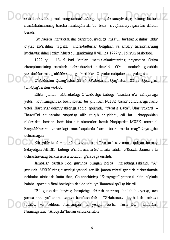 nisbatan kuchli  jamolarning uchrashuvlarga  qiziqishi susaytirdi, sportning  bu turi
mamlakatimizning   barcha   mintaqalarida   bir   tekis     rivojlanmayotganidan   dalolat
beradi.
 Bu haqida  mutaxassislar basketbol rivojiga  mas’ul  bo‘lgan kishilar jiddiy
o‘ylab   ko‘rishlari,   tegishli     chora - tadbirlar   belgilash   va   amaliy   harakatlarning
kuchaytirishlari lozim.Mustaqilligimizning 8 yilliida 1999 yil 16 iyun basketbol.
1999   y i l     13 - 15   iyul   kunlari   mamlakakatimizning   poytaxtida   Osiyo
chempionatining   saralash   uchrashuvlari   o‘tkazildi.   O‘z     saralash   guruhida
yurtdoshlarimiz g‘oliblikni qo‘lga  kiritdilar. O‘yinlar natijalari  qo‘yidagicha:
O‘zbekiston - Qozog‘iston–83 - 74,   O‘zbekiston - Qirg‘iston   –82 - 55,   Qozog‘is-
ton - Qirg‘iziston –64:60.
Ettita     jamoa     ishtirokidagi   O‘zbekistgn   kubogi     baxslari   o‘z     nihoyasiga
yetdi.     Kutilmagandek   bosh   sovrin   bu   yili   ham   MHSK   basketbolchilariga   nasib
yetdi. Xarbiylar doimiy shioriga sodiq   qolishdi,   “faqat g‘alaba”. Ular “rekord” –
“bareri”ni   shunaqalar   yuqoriga   olib   chiqib   qo‘yishdi,   edi   bu     chaqqonidan
o‘zlaridan   boshqa   hech kim o‘ta olmasalar   kerak. Haqiqatdan MXSK   mustaiql
Respublikamiz   doirasidagi   musobaqalarda   ham     biron   marta   mag‘lubiyatgsha
uchramagan.
Etti   yildirki   chempionlik   unvoni   ham   “Bellur”   sovrinini     qolgan   bermay
kelayotgan   MHSK     kubogi   o‘rinlarniham   ko‘tarinki   ruhda     o‘tkazdi.   Jamoa   5   ta
uchrashuvning barchasida ishonchli  g‘alabaga erishdi.
Jamoalar   dastlab   ikki   guruhda   blingan   holda     musobaqalashishdi   “A”
guruhda  MXSK ning  ustunligi yaqqol sezilib, jamoa ztkazilgan uch  uchrashuvda
ochkolar   nisbatida   katta   farq,   Chiroqchining   “Kimyogar”   jamoasi     ikki   o‘yinda
halaba  qozonib final bochqichida ikkinchi  yo‘llanmani qo‘lga kiritdi.
“B”   guruhidan   keyingi   bosqichga   chiqish   osonroq     bo‘lab   bu   yerga,   uch
jamoa   ikki   yo‘llanma   uchun   bahslashishdi.     “SHaharsoz”   loyihalash   instituti
toshDU   va   Telikom   Namangan”   ni   yengan   bo‘lsa   Tosh   DU     talabalari
Namanganlik  “Aloqachi”lardan ustun kelishdi.
16 