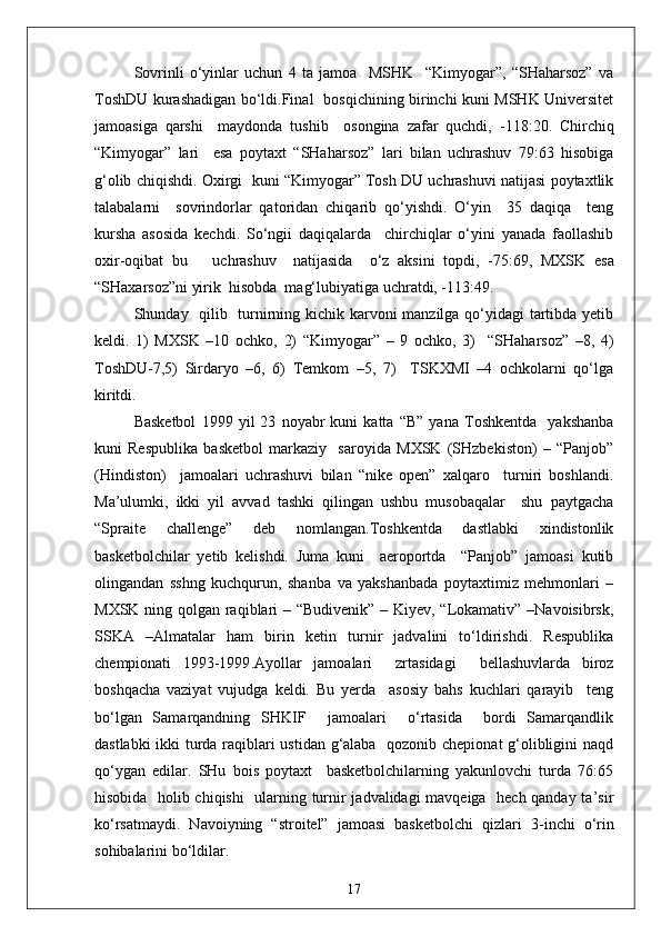 Sovrinli   o‘yinlar   uchun   4   ta   jamoa     MSHK     “Kimyogar”,   “SHaharsoz”   va
ToshDU kurashadigan bo‘ldi.Final   bosqichining birinchi kuni MSHK Universitet
jamoasiga   qarshi     maydonda   tushib     osongina   zafar   quchdi,   - 118:20.   Chirchiq
“Kimyogar”   lari     esa   poytaxt   “SHaharsoz”   lari   bilan   uchrashuv   79:63   hisobiga
g‘olib chiqishdi. Oxirgi  kuni “Kimyogar” Tosh DU uchrashuvi natijasi poytaxtlik
talabalarni     sovrindorlar   qatoridan   chiqarib   qo‘yishdi.   O‘yin     35   daqiqa     teng
kursha   asosida   kechdi.   So‘ngii   daqiqalarda     chirchiqlar   o‘yini   yanada   faollashib
oxir - oqibat   bu       uchrashuv     natijasida     o‘z   aksini   topdi,   - 75:69,   MXSK   esa
“SHaxarsoz”ni yirik  hisobda  mag‘lubiyatiga uchratdi, -113:49.
S h unday   qilib   turnirning kichik karvoni  manzilga qo‘yidagi  tartibda yetib
keldi.   1)   MXSK   –10   ochko,   2)   “Kimyogar”   –   9   ochko,   3)     “SHaharsoz”   –8,   4)
ToshDU-7,5)   Sirdaryo   –6,   6)   Temkom   –5,   7)     TSKXMI   –4   ochkolarni   qo‘lga
kiritdi.
Basketbol   1999   yil   23   noyabr   kuni   katta   “B”   yana   Toshkentda     yakshanba
kuni   Respublika   basketbol   markaziy     saroyida   MXSK   (SHzbekiston)   –   “Panjob”
(Hindiston)     jamoalari   uchrashuvi   bilan   “nike   open”   xalqaro     turniri   boshlandi.
Ma’ulumki,   ikki   yil   avvad   tashki   qilingan   ushbu   musobaqalar     shu   paytgacha
“Spraite   challenge”   deb   nomlangan.Toshkentda   dastlabki   xindistonlik
basketbolchilar   yetib   kelishdi.   Juma   kuni     aeroportda     “Panjob”   jamoasi   kutib
olingandan   sshng   kuchqurun,   shanba   va   yakshanbada   poytaxtimiz   mehmonlari   –
MXSK ning qolgan raqiblari – “Budivenik” – Kiyev, “Lokamativ” –Navoisibrsk,
SSKA   –Almatalar   ham   birin   ketin   turnir   jadvalini   to‘ldirishdi.   Respublika
chempionati   1993-1999 . Ayollar   jamoalari     zrtasidagi     bellashuvlarda   biroz
boshqacha   vaziyat   vujudga   keldi.   Bu   yerda     asosiy   bahs   kuchlari   qarayib     teng
bo‘lgan   Samarqandning   SHKIF     jamoalari     o‘rtasida     bordi   Samarqandlik
dastlabki ikki turda raqiblari ustidan g‘alaba   qozonib chepionat g‘olibligini naqd
qo‘ygan   edilar.   SHu   bois   poytaxt     basketbolchilarning   yakunlovchi   turda   76:65
hisobida   holib chiqishi   ularning turnir jadvalidagi mavqeiga   hech qanday ta’sir
ko‘rsatmaydi.   Navoiyning   “stroitel”   jamoasi   basketbolchi   qizlari   3 - inchi   o‘rin
sohibalarini bo‘ldilar.
17 