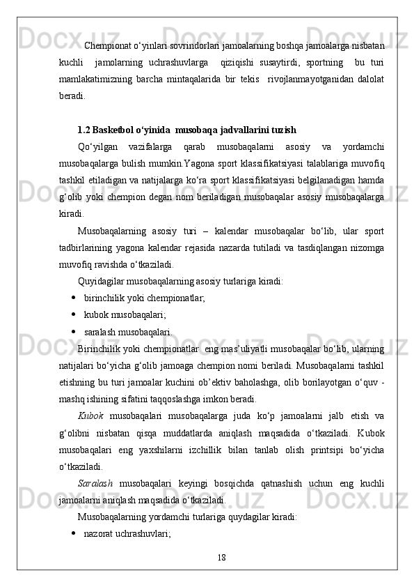 Chempionat o‘yinlari sovrindorlari jamoalarning boshqa jamoalarga nisbatan
kuchli     jamolarning   uchrashuvlarga     qiziqishi   susaytirdi,   sportning     bu   turi
mamlakatimizning   barcha   mintaqalarida   bir   tekis     rivojlanmayotganidan   dalolat
beradi. 
1.2 Basketbol o‘yinida  musobaqa jadvallarini tuzish 
Qo‘yilgan   vazifalarga   qarab   musobaqalarni   asosiy   va   yordamchi
musobaqalarga   bulish   mumkin.Yagona   sport   klassifikatsiyasi   talablariga   muvofiq
tashkil etiladigan va natijalarga ko‘ra sport klassifikatsiyasi belgilanadigan hamda
g‘olib   yoki   chempion   degan   nom   beriladigan   musobaqalar   asosiy   musobaqalarga
kiradi.
Musobaqalarning   asosiy   turi   –   kalendar   musobaqalar   bo‘lib,   ular   sport
tadbirlarining   yagona   kalendar   rejasida   nazarda   tutiladi   va   tasdiqlangan   nizomga
muvofiq ravishda o‘tkaziladi.
Quyidagilar musobaqalarning asosiy turlariga kiradi:
 birinchilik yoki chempionatlar;
 kubok musobaqalari;
 saralash musobaqalari.
Birinchilik yoki chempionatlar    eng mas’uliyatli musobaqalar bo‘lib, ularning
natijalari bo‘yicha g‘olib jamoaga chempion nomi beriladi. Musobaqalarni tashkil
etishning bu turi  jamoalar  kuchini  ob’ektiv baholashga,  olib borilayotgan o‘quv -
mashq ishining sifatini taqqoslashga imkon beradi.
Kubok   musobaqalari   musobaqalarga   juda   ko‘p   jamoalarni   jalb   etish   va
g‘olibni   nisbatan   qisqa   muddatlarda   aniqlash   maqsadida   o‘tkaziladi.   Kubok
musobaqalari   eng   yaxshilarni   izchillik   bilan   tanlab   olish   printsipi   bo‘yicha
o‘tkaziladi.
Saralash   musobaqalari   keyingi   bosqichda   qatnashish   uchun   eng   kuchli
jamoalarni aniqlash maqsadida o‘tkaziladi.
Musobaqalarning yordamchi turlariga quydagilar kiradi:
 nazorat uchrashuvlari;
18 