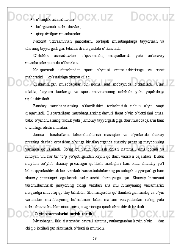  o‘rtoqlik uchrashuvlari;
 ko‘rgazmali  uchrashuvlar;
 qisqartirilgan musobaqalar.
Nazorat   uchrashuvlari   jamoalarni   bo‘lajak   musobaqalarga   tayyorlash   va
ularning tayyorgarligini tekshirish maqsadida o‘tkaziladi.
O‘rtoklik   uchrashuvlari   o‘quv-mashq   maqsadlarida   yoki   an’anaviy
musobaqalar planida o‘tkaziladi.
Ko‘rgazmali   uchrashuvlar   sport   o‘yinini   ommalashtirishga   va   sport
mahoratini    ko‘rsatishga xizmat qiladi.
Qiskartirilgan   musobaqalar   bir   necha   soat   mobaynida   o‘tkaziladi.   Ular,
odatda,   bayram   kunlariga   va   sport   mavsumining   ochilishi   yoki   yopilishiga
rejalashtiriladi.
Bunday   musobaqalarning   o‘tkazilishini   tezlashtirish   uchun   o‘yin   vaqti
qisqartiladi. Qisqartarilgan  musobaqalarning  dasturi  faqat  o‘yin o‘tkazishni  emas,
balki o‘yinchilarning texnik yoki jismoniy tayyorgarligiga doir musobaqalarni ham
o‘z ichiga olishi mumkin.
Jamoa     harakatlarni   takomillashtirish   mashqlari   va   o‘yinlarida   shaxsiy
pressing   dastlab   orqasidan   o‘yinga   kiritilayotganda   shaxsiy   pressing   maydonning
yarmida   qo‘llaniladi.   So‘ng   bu   usulni   qo‘llash   onlari   sistemali   osha   boradi   va
nihoyat,   uni   har   bir   to‘p   yo‘qotilgandan   keyin   qo‘llash   vazifasi   bajariladi.   Butun
maydon   bo‘ylab   shaxsiy   pressingni   qo‘llash   mashqlari   ham   xudi   shunday   yo‘l
bilan qiyinlashtirilib boraveriladi.Basketbolchilarning psixologik tayyorgarligi ham
shaxsiy   pressingni   egallashda   xalqiluvchi   ahamiyatga   ega.   Shaxsiy   himoyani
takomillashtirish   jarayoning   oxirgi   vazifasi   ana   shu   himoyaning   variantlarini
maqsadga muvofiq qo‘llay bilishdir. Shu maqsadda qo‘llaniladigan mashq va o‘yin
variantlari   murabbiyning   ko‘rsatmasi   bilan   ma’lum   vaziyatlardan   so‘ng   yoki
uchrashuvda kuchlar nisbatining o‘zgarishiga qarab almashtirib turiladi.
 O‘yin sistemalarini tuzish  tartibi
Musobaqani ikki sistemada: davrali sistema, yutkazgandan keyin o‘yin     dan
chiqib ketiladigan sistemada o‘tkazish mumkin.
19 