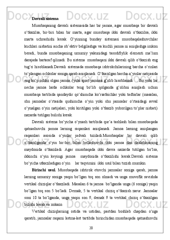 Davrali sistema
Musobaqaning   davrali   sistemasida   har   bir   jamoa,   agar   musobaqa   bir   davrali
o‘tkazilsa,   bir-biri   bilan   bir   marta,   agar   musobaqa   ikki   davrali   o‘tkazilsa,   ikki
marta   uchrashishi   kerak.   O‘yinning   bunday   sistemasi   musobaqalashuvchilar
kuchlari nisbatini ancha ob’ektiv belgilashga va kuchli jamoa ni aniqlashga imkon
beradi,   bunda   musobaqaning   umumiy   yakunidagi   tasodifiylik   elementi   ma’lum
darajada bartaraf qilinadi. Bu sistema  musobaqani ikki davrali qilib o‘tkazish eng
tug‘ri   hisoblanadi.Davrali   sistemada   musobaqa   ishtrokchilarining   barcha   o‘rinlari
to‘plangan ochkolar soniga qarab aniqlanadi. O‘tkazilgan barcha o‘yinlar natijasida
eng ko‘p ochko olgan jamoa  (yoki sport jamoasi g‘olib hisoblanadi    . Bir yoki bir
necha   jamoa   larda   ochkolar   teng   bo‘lib   qolganda   g‘olibni   aniqlash   uchun
musobaqa   tartibida   qandaydir   qo‘shimcha   ko‘rsatkichlar   yoki   tadbirlar   (masalan,
shu   jamoalar   o‘rtasida   qushimcha   o‘yin   yoki   shu   jamoalar   o‘rtasidagi   avval
o‘ynalgan o‘yin natijalari, yoki kiritilgan yoki o‘tkazib yuborilgan to‘plar nisbati)
nazarda tutilgan bulishi kerak.
Davrali   sistema   bo‘yicha   o‘ynash   tartibida   qur’a   tashlash   bilan   musobaqada
qatnashuvchi   jamoa   larning   raqamlari   aniqlanadi.   Jamoa   larning   aniqlangan
raqamlari   asosida   o‘yinlar   jadvali   tuziladi.Musobaqalar   bir   davrali   qilib
o‘tkazilganda   o‘yin   bir-biri   bilan   bellashuvchi   ikki   jamoa   dan   daslabkisining
maydonida   o‘tkaziladi.   Agar   musobaqada   ikki   davra   nazarda   tutilgan   bo‘lsa,
ikkinchi   o‘yin   keyingi   jamoa     maydonida   o‘tkazilishi   kerak.Davrali   sistema
bo‘yicha utkaziladigan o‘yin     lar taqvimini  ikki usul bilan tuzish mumkin.
Birinchi   usul.   Musobaqada   ishtirok   etuvchi   jamoalar   soniga   qarab,   jamoa
larning   umumiy   soniga   yaqin   bo‘lgan   toq   son   olinadi   va   unga   muvofik   ravishda
vertikal chiziqlar o‘tkaziladi. Masalan 6 ta jamoa  bo‘lganda unga (6 soniga) yaqin
bo‘lgan   toq   son   5   bo‘ladi.   Demak,   5   ta   vertikal   chiziq   o‘tkazish   zarur.   Jamoalar
soni   10   ta   bo‘lganda,   unga   yaqin   son   9,   demak   9   ta   vertikal   chiziq   o‘tkazilgan
bulishi kerak va xokazo.
Vertikal   chiziqlarning   ostida   va   ustidan,   pastdan   boshlab   chapdan   o‘nga
qaratib, jamoalar raqami ketma-ket tartibda birinchidan musobaqada qatnashuvchi
20 