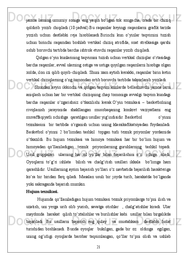 jamoa   larning   umumiy   soniga   eng   yaqin   bo‘lgan   tok   songacha,   orada   bir   chiziq
qoldirib   yozib   chiqiladi.(10-jadval).Bu   raqamlar   keyingi   raqamlarni   grafik   tarzda
yozish   uchun   dastlabki   reja   hisoblanadi.Birinchi   kun   o‘yinlar   taqvimini   tuzish
uchun   birinchi   raqamdan   boshlab   vertikal   chiziq   atrofida,   soat   strelkasiga   qarshi
oshib boruvchi tartibda barcha ishtrok etuvchi raqamlar yozib chiqiladi.
 Qolgan o‘yin kunlarining taqvimini tuzish uchun vertikal chiziqlar o‘rtasidagi
barcha raqamlar, avval ularning ostiga va ustiga quyilgan raqamlarni hisobga olgan
xolda, ilon izi qilib quyib-chiqiladi. Shuni xam aytish kerakki, raqamlar birin ketin
vertikal chiziqlarning o‘ng tomondan ortib boruvchi tartibda takrorlanib yoziladi.
Shundan  keyin  ikkinchi   va  qolgan  taqvim   kunlarda  bellashuvchi   jamoa  larni
aniqlash uchun har bir vertikal  chiziqning chap tomoniga avvalgi taqvim kundagi
barcha   raqamlar   o‘zgarishsiz   o‘tkazilishi   kerak. O‘yin   texnikasi   –   basketbolning
rivojlanish   jarayonida   shakllangan   musobaqaning   konkret   vaziyatlarni   eng
muvaffaqiyatli ochishga  qaratilgan usullar yig‘indisidir. Basketbol   o‘yinni
texnikasini     bir   tartibda   o‘rganish   uchun   uning   klassikafikatsiyadan   foydaniladi.
Basketbol   o‘yinni   2   bo‘limdan   tashkil     topgan   turli   texnik   priyomlar   yordamida
o‘tkazildi.   Bu   hujum   texnikasi   va   himoya   texnikasi   har   bir   bo‘lim   hujum   va
himoyadan   qo‘llaniladigan     texnik     priyomlarning   guruhlarning     tashkil   topadi.
Usul   gruppalari     ularning   har   xil   yo‘llar   bilan   bajarilishini   o‘z     ichiga     oladi.
Oyoqlarni   to‘g‘ri   ishlata     bilish   va   chalg‘itish   usullari   ikkala     bo‘limga   ham
qarashlidir. Usullarning ayrim bajarish yo‘llari o‘z navbatida bajarilish harakteriga
ko‘ra   bir   biridan   farq   qiladi.   Masalan   usuli   bir   joyda   turib,   harakatda   bo‘lganda
yoki sakraganda bajarish mumkin.
Hujum texnikasi.
Hujumda qo‘llaniladigan hujum texnikasi texnik priyomlarga to‘pni ilish va
uzatish,   uni   yerga   urib   olib   yurish,   savatga   otishlar     ,   chalg‘atishlar   kiradi.   Ular
maydonda   harakat   qilish to‘xtalishlar va burilishlar kabi   usullar bilan birgalikda
bajariladi.   Bu   usullarni   bajarish   eng   qulay     va   mustahkam     dastlabki   holat
turishidan   boshlanadi.   Bunda   oyoqlar     bukilgan,   gada   bir   oz     oldinga     egilgan,
uning   og‘irligi   oyoqlarda   barobar   taqsimlangan,   qo‘llar   to‘pni   olish   va   ushlab
21 