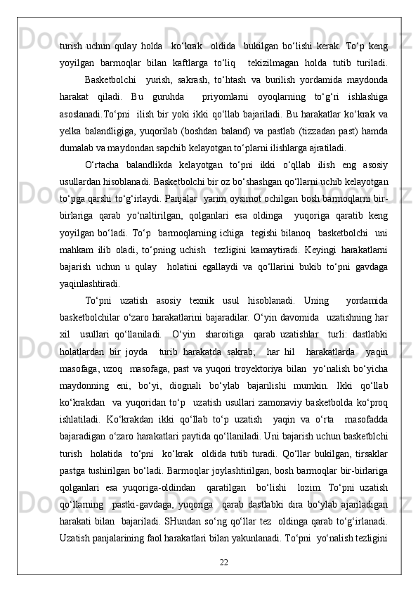turish   uchun   qulay   holda     ko‘krak     oldida     bukilgan   bo‘lishi   kerak.   To‘p   keng
yoyilgan   barmoqlar   bilan   kaftlarga   to‘liq     tekizilmagan   holda   tutib   turiladi.
Basketbolchi     yurish,   sakrash,   to‘htash   va   burilish   yordamida   maydonda
harakat   qiladi.   Bu   guruhda     priyomlarni   oyoqlarning   to‘g‘ri   ishlashiga
asoslanadi.To‘pni     ilish   bir   yoki   ikki   qo‘llab   bajariladi.   Bu   harakatlar   ko‘krak   va
yelka   balandligiga,   yuqorilab   (boshdan   baland)   va   pastlab   (tizzadan   past)   hamda
dumalab va maydondan sapchib kelayotgan to‘plarni ilishlarga ajratiladi.
O‘rtacha   balandlikda   kelayotgan   to‘pni   ikki   o‘qllab   ilish   eng   asosiy
usullardan hisoblanadi. Basketbolchi bir oz bo‘shashgan qo‘llarni uchib kelayotgan
to‘pga qarshi to‘g‘irlaydi. Panjalar   yarim oysimot ochilgan bosh barmoqlarni bir-
birlariga   qarab   yo‘naltirilgan,   qolganlari   esa   oldinga     yuqoriga   qaratib   keng
yoyilgan   bo‘ladi.   To‘p     barmoqlarning   ichiga     tegishi   bilanoq     basketbolchi     uni
mahkam   ilib   oladi,   to‘pning   uchish     tezligini   kamaytiradi.   Keyingi   harakatlarni
bajarish   uchun   u   qulay     holatini   egallaydi   va   qo‘llarini   bukib   to‘pni   gavdaga
yaqinlashtiradi.
To‘pni   uzatish   asosiy   texnik   usul   hisoblanadi.   Uning     yordamida
basketbolchilar   o‘zaro   harakatlarini   bajaradilar.   O‘yin   davomida     uzatishning   har
xil     usullari   qo‘llaniladi.     O‘yin     sharoitiga     qarab   uzatishlar     turli:   dastlabki
holatlardan   bir   joyda     turib   harakatda   sakrab;     har   hil     harakatlarda     yaqin
masofaga,   uzoq     masofaga,   past   va   yuqori   troyektoriya   bilan     yo‘nalish   bo‘yicha
maydonning   eni,   bo‘yi,   diognali   bo‘ylab   bajarilishi   mumkin.   Ikki   qo‘llab
ko‘krakdan     va   yuqoridan   to‘p     uzatish   usullari   zamonaviy   basketbolda   ko‘proq
ishlatiladi.   Ko‘krakdan   ikki   qo‘llab   to‘p   uzatish     yaqin   va   o‘rta     masofadda
bajaradigan o‘zaro harakatlari paytida qo‘llaniladi. Uni bajarish uchun basketblchi
turish     holatida     to‘pni     ko‘krak     oldida   tutib   turadi.   Qo‘llar   bukilgan,   tirsaklar
pastga tushirilgan bo‘ladi. Barmoqlar joylashtirilgan, bosh barmoqlar bir-birlariga
qolganlari   esa   yuqoriga-oldindan     qaratilgan     bo‘lishi     lozim.   To‘pni   uzatish
qo‘llarning     pastki-gavdaga,   yuqoriga     qarab   dastlabki   dira   bo‘ylab   ajariladigan
harakati   bilan    bajariladi.  SHundan   so‘ng  qo‘llar   tez    oldinga  qarab  to‘g‘irlanadi.
Uzatish panjalarining faol harakatlari bilan yakunlanadi. To‘pni  yo‘nalish tezligini
22 