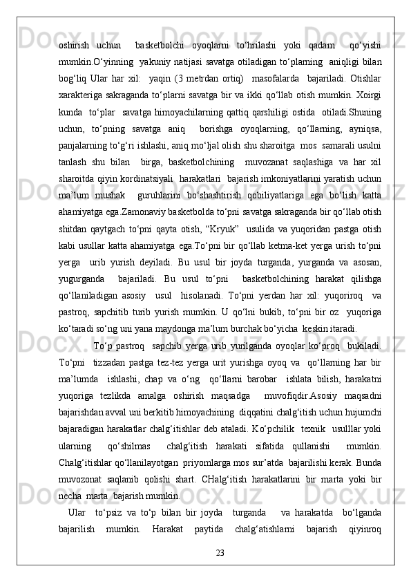 oshirish   uchun     basketbolchi   oyoqlarni   to‘hrilashi   yoki   qadam     qo‘yishi
mumkin.O‘yinning   yakuniy natijasi  savatga otiladigan to‘plarning   aniqligi  bilan
bog‘liq   Ular   har   xil:     yaqin   (3   metrdan   ortiq)     masofalarda     bajariladi.   Otishlar
xarakteriga sakraganda to‘plarni savatga bir va ikki qo‘llab otish mumkin. Xoirgi
kunda     to‘plar     savatga   himoyachilarning   qattiq   qarshiligi   ostida     otiladi.Shuning
uchun,   to‘pning   savatga   aniq     borishga   oyoqlarning,   qo‘llarning,   ayniqsa,
panjalarning to‘g‘ri ishlashi, aniq mo‘ljal olish shu sharoitga  mos  samarali usulni
tanlash   shu   bilan     birga,   basketbolchining     muvozanat   saqlashiga   va   har   xil
sharoitda qiyin kordinatsiyali   harakatlari   bajarish imkoniyatlarini yaratish uchun
ma’lum   mushak     guruhlarini   bo‘shashtirish   qobiliyatlariga   ega   bo‘lish   katta
ahamiyatga ega. Zamonaviy basketbolda to‘pni savatga sakraganda bir qo‘llab otish
shitdan   qaytgach   to‘pni   qayta   otish,   “Kryuk”     usulida   va   yuqoridan   pastga   otish
kabi  usullar  katta ahamiyatga  ega.To‘pni  bir  qo‘llab ketma-ket  yerga urish  to‘pni
yerga     urib   yurish   deyiladi.   Bu   usul   bir   joyda   turganda,   yurganda   va   asosan,
yugurganda     bajariladi.   Bu   usul   to‘pni     basketbolchining   harakat   qilishga
qo‘llaniladigan   asosiy     usul     hisolanadi.   To‘pni   yerdan   har   xil:   yuqoriroq     va
pastroq,   sapchitib   turib   yurish   mumkin.   U   qo‘lni   bukib,   to‘pni   bir   oz     yuqoriga
ko‘taradi so‘ng uni yana maydonga ma’lum burchak bo‘yicha  keskin itaradi.
                  To‘p   pastroq     sapchib   yerga   urib   yurilganda   oyoqlar   ko‘proq     bukiladi.
To‘pni     tizzadan   pastga   tez-tez   yerga   urit   yurishga   oyoq   va     qo‘llarning   har   bir
ma’lumda     ishlashi,   chap   va   o‘ng     qo‘llarni   barobar     ishlata   bilish,   harakatni
yuqoriga   tezlikda   amalga   oshirish   maqsadga     muvofiqdir.Asosiy   maqsadni
bajarishdan avval uni berkitib himoyachining  diqqatini chalg‘itish uchun hujumchi
bajaradigan harakatlar  chalg‘itishlar  deb ataladi.  Ko‘pchilik   texnik   usulllar  yoki
ularning     qo‘shilmas     chalg‘itish   harakati   sifatida   qullanishi     mumkin.
Chalg‘itishlar qo‘llanilayotgan  priyomlarga mos sur’atda  bajarilishi kerak. Bunda
muvozonat   saqlanib   qolishi   shart.   CHalg‘itish   harakatlarini   bir   marta   yoki   bir
necha  marta  bajarish mumkin. 
Ular     to‘psiz   va   to‘p   bilan   bir   joyda     turganda       va   harakatda     bo‘lganda
bajarilish   mumkin.   Harakat   paytida   chalg‘atishlarni   bajarish   qiyinroq
23 