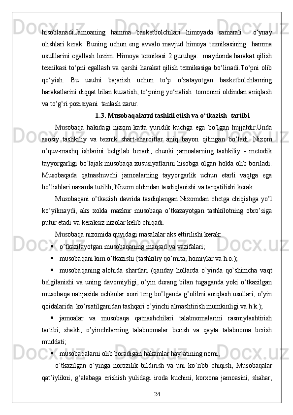 hisoblanadi.Jamoaning   hamma   basketbolchilari   himoyada   samarali     o‘ynay
olishlari   kerak.   Buning   uchun   eng   avvalo   mavjud   himoya   texnikasining     hamma
usulllarini egallash lozim. Himoya texnikasi  2 guruhga:   maydonda harakat qilish
texnikasi to‘pni egallash va qarshi harakat qilish texnikasiga bo‘linadi.To‘pni olib
qo‘yish.   Bu   usulni   bajarish   uchun   to‘p   o‘zatayotgan   basketbolchlarning
harakatlarini diqqat bilan kuzatish, to‘pning yo‘nalish  tomonini oldindan aniqlash
va to‘g‘ri pozisiyani  tanlash zarur.  
1.3.  Musobaqalarni tashkil etish va o‘tkazish   tartibi
Musobaqa   hakidagi   nizom   katta   yuridik   kuchga   ega   bo’lgan   hujjatdir.Unda
asosiy   tashkiliy   va   texnik   shart-sharoitlar   aniq   bayon   qilingan   bo’ladi.   Nizom
o’quv-mashq   ishlarini   belgilab   beradi,   chunki   jamoalarning   tashkiliy   -   metodik
tayyorgarligi bo’lajak musobaqa xususiyatlarini hisobga olgan holda olib boriladi.
Musobaqada   qatnashuvchi   jamoalarning   tayyorgarlik   uchun   etarli   vaqtga   ega
bo’lishlari nazarda tutilib, Nizom oldindan tasdiqlanishi va tarqatilishi kerak.
Musobaqani   o’tkazish   davrida   tasdiqlangan   Nizomdan   chetga   chiqishga   yo’l
ko’yilmaydi,   aks   xolda   mazkur   musobaqa   o’tkazayotgan   tashkilotning   obro’siga
putur etadi va keraksiz nizolar kelib chiqadi.
Musobaqa nizomida quyidagi masalalar aks ettirilishi kerak:
 o’tkazilayotgan musobaqaning maqsad va vazifalari;
 musobaqani kim o’tkazishi (tashkiliy qo’mita, homiylar va h.o.);
 musobaqaning   alohida   shartlari   (qanday   hollarda   o’yinda   qo’shimcha   vaqt
belgilanishi  va uning davomiyligi, o’yin durang bilan tugaganda  yoki  o’tkazilgan
musobaqa natijasida ochkolar soni teng bo’lganda g’olibni aniqlash usullari, o’yin
qoidalarida  ko’rsatilganidan tashqari o’yinchi almashtirish mumkinligi va h.k.);
 jamoalar   va   musobaqa   qatnashchilari   talabnomalarini   rasmiylashtirish
tartibi,   shakli,   o’yinchilarning   talabnomalar   berish   va   qayta   talabnoma   berish
muddati;
 musobaqalarni olib boradigan hakamlar hay’atining nomi;
o’tkazilgan   o’yinga   norozilik   bildirish   va   uni   ko’ribb   chiqish,   Musobaqalar
qat’iylikni,   g‘alabaga   erishish   yulidagi   iroda   kuchini,   korxona   jamoasini,   shahar,
24 