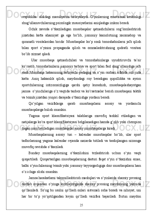 respublika    oldidagi   masuliyatini  tarbiyalaydi.  O‘yinlarning  emotsional   keskinligi
shug‘ullanuvchilarning psixologik xususiyatlarini aniqlashga imkon beradi.
Ochik   xavoda   o‘tkaziladigan   musobaqalar   qatnashchilarni   sog‘lomlashtirish
jixatidan   katta   ahamiyat   ga   ega   bo‘lib,   jismoniy   kamolotning   xammabop   va
qimmatli vositalaridan biridir. Musobaqalar  ko‘p sonli tomoshabinlarni jalb qilish
bilan   sport   o‘yinini   propaganda   qilish   va   ommalashtrishning   qudratli   vositasi
bo‘lib xizmat qiladi.
  Ular   musobaqa   qatnashchilari   va   tomoshabinlarga   uyushtiruvchi   ta’sir
ko‘rsatib, tomoshabinlarni jismoniy tarbiya va sport bilan faol shug‘ullanishga jalb
etadi.Musobaqa hakamining tarbiyachi-pedagog va o‘yin raxbari sifatida roli juda
katta.   Aniq   hakamlik   qilish,   maydondagi   ruy   beradigan   qupollikka   va   ayrim
sportchilarning   intizomsizligiga   qarshi   qatiy   kurashish,   musobaqalashayotgan
jamoa  o‘yinchilariga o‘z vaqtida tanbex va ko‘rsatmalar berish musobaqani taktik
va texnik jixatdan yuqori darajada o‘tkazishga yordam beradi.
Qo‘yilgan   vazifalarga   qarab   musobaqalarni   asosiy   va   yordamchi
musobaqalarga bulish mumkin.
Yagona   sport   klassifikatsiyasi   talablariga   muvofiq   tashkil   etiladigan   va
natijalarga ko‘ra sport klassifikatsiyasi belgilanadigan hamda g‘olib yoki chempion
degan nom beriladigan musobaqalar asosiy musobaqalarga kiradi.
Musobaqalarning   asosiy   turi   –   kalendar   musobaqalar   bo‘lib,   ular   sport
tadbirlarining   yagona   kalendar   rejasida   nazarda   tutiladi   va   tasdiqlangan   nizomga
muvofiq ravishda o‘tkaziladi.
Bunday   musobaqalarning   o‘tkazilishini   tezlashtirish   uchun   o‘yin   vaqti
qisqartiladi. Qisqartarilgan  musobaqalarning  dasturi  faqat  o‘yin o‘tkazishni  emas,
balki o‘yinchilarning texnik yoki jismoniy tayyorgarligiga doir musobaqalarni ham
o‘z ichiga olishi mumkin.
Jamoa harakatlarni takomillashtirish mashqlari va o‘yinlarida shaxsiy pressing
dastlab   orqasidan   o‘yinga   kiritilayotganda   shaxsiy   pressing   maydonning   yarmida
qo‘llaniladi. So‘ng bu usulni  qo‘llash onlari sistemali  osha boradi va nihoyat, uni
har   bir   to‘p   yo‘qotilgandan   keyin   qo‘llash   vazifasi   bajariladi.   Butun   maydon
25 