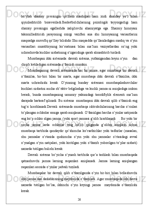 bo‘ylab   shaxsiy   pressingni   qo‘llash   mashqlari   ham   xudi   shunday   yo‘l   bilan
qiyinlashtirilib   boraveriladi.Basketbolchilarning   psixologik   tayyorgarligi   ham
shaxsiy   pressingni   egallashda   xalqiluvchi   ahamiyatga   ega.   Shaxsiy   himoyani
takomillashtirish   jarayoning   oxirgi   vazifasi   ana   shu   himoyaning   variantlarini
maqsadga muvofiq qo‘llay bilishdir.Shu maqsadda qo‘llaniladigan mashq va o‘yin
variantlari   murabbiyning   ko‘rsatmasi   bilan   ma’lum   vaziyatlardan   so‘ng   yoki
uchrashuvda kuchlar nisbatining o‘zgarishiga qarab almashtirib turiladi.
Musobaqani ikki sistemada: davrali sistema, yutkazgandan keyin o‘yin     dan
chiqib ketiladigan sistemada o‘tkazish mumkin.
Musobaqaning   davrali   sistemasida   har   bir   jamoa,   agar   musobaqa   bir   davrali
o‘tkazilsa,   bir-biri   bilan   bir   marta,   agar   musobaqa   ikki   davrali   o‘tkazilsa,   ikki
marta   uchrashishi   kerak.   O‘yinning   bunday   sistemasi   musobaqalashuvchilar
kuchlari nisbatini ancha ob’ektiv belgilashga va kuchli jamoa ni aniqlashga imkon
beradi,   bunda   musobaqaning   umumiy   yakunidagi   tasodifiylik   elementi   ma’lum
darajada bartaraf qilinadi. Bu sistema  musobaqani ikki davrali qilib o‘tkazish eng
tug‘ri   hisoblanadi.Davrali   sistemada   musobaqa   ishtrokchilarining   barcha   o‘rinlari
to‘plangan ochkolar soniga qarab aniqlanadi. O‘tkazilgan barcha o‘yinlar natijasida
eng ko‘p ochko olgan jamoa  (yoki sport jamoasi g‘olib hisoblanadi    . Bir yoki bir
necha   jamoa   larda   ochkolar   teng   bo‘lib   qolganda   g‘olibni   aniqlash   uchun
musobaqa   tartibida   qandaydir   qo‘shimcha   ko‘rsatkichlar   yoki   tadbirlar   (masalan,
shu   jamoalar   o‘rtasida   qushimcha   o‘yin   yoki   shu   jamoalar   o‘rtasidagi   avval
o‘ynalgan o‘yin natijalari, yoki kiritilgan yoki o‘tkazib yuborilgan to‘plar nisbati)
nazarda tutilgan bulishi kerak.
Davrali   sistema   bo‘yicha   o‘ynash   tartibida   qur’a   tashlash   bilan   musobaqada
qatnashuvchi   jamoa   larning   raqamlari   aniqlanadi.   Jamoa   larning   aniqlangan
raqamlari asosida o‘yinlar jadvali tuziladi.
Musobaqalar   bir   davrali   qilib   o‘tkazilganda   o‘yin   bir-biri   bilan   bellashuvchi
ikki jamoa dan daslabkisining maydonida o‘tkaziladi. Agar musobaqada ikki davra
nazarda   tutilgan   bo‘lsa,   ikkinchi   o‘yin   keyingi   jamoa     maydonida   o‘tkazilishi
kerak.
26 