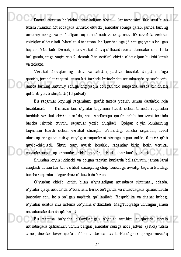 Davrali sistema bo‘yicha utkaziladigan o‘yin         lar taqvimini   ikki usul bilan
tuzish mumkin.Musobaqada ishtirok etuvchi jamoalar soniga qarab, jamoa larning
umumiy   soniga   yaqin   bo‘lgan   toq   son   olinadi   va   unga   muvofik   ravishda   vertikal
chiziqlar o‘tkaziladi. Masalan 6 ta jamoa  bo‘lganda unga (6 soniga) yaqin bo‘lgan
toq son 5 bo‘ladi. Demak, 5 ta vertikal chiziq o‘tkazish zarur. Jamoalar soni 10 ta
bo‘lganda, unga yaqin son 9, demak 9 ta vertikal chiziq o‘tkazilgan bulishi  kerak
va xokazo.
Vertikal   chiziqlarning   ostida   va   ustidan,   pastdan   boshlab   chapdan   o‘nga
qaratib, jamoalar raqami ketma-ket tartibda birinchidan musobaqada qatnashuvchi
jamoa   larning   umumiy   soniga   eng   yaqin   bo‘lgan   tok   songacha,   orada   bir   chiziq
qoldirib yozib chiqiladi.(10-jadval)
Bu   raqamlar   keyingi   raqamlarni   grafik   tarzda   yozish   uchun   dastlabki   reja
hisoblanadi         .   Birinchi   kun   o‘yinlar   taqvimini   tuzish   uchun   birinchi   raqamdan
boshlab   vertikal   chiziq   atrofida,   soat   strelkasiga   qarshi   oshib   boruvchi   tartibda
barcha   ishtrok   etuvchi   raqamlar   yozib   chiqiladi.   Qolgan   o‘yin   kunlarining
taqvimini   tuzish   uchun   vertikal   chiziqlar   o‘rtasidagi   barcha   raqamlar,   avval
ularning   ostiga   va   ustiga   quyilgan   raqamlarni   hisobga   olgan   xolda,   ilon   izi   qilib
quyib-chiqiladi.   Shuni   xam   aytish   kerakki,   raqamlar   birin   ketin   vertikal
chiziqlarning o‘ng tomondan ortib boruvchi tartibda takrorlanib yoziladi.
Shundan  keyin  ikkinchi   va  qolgan  taqvim   kunlarda  bellashuvchi   jamoa  larni
aniqlash uchun har bir vertikal  chiziqning chap tomoniga avvalgi taqvim kundagi
barcha raqamlar o‘zgarishsiz o‘tkazilishi kerak.
O‘yindan   chiqib   ketish   bilan   o‘ynaladigan   musobaqa   sistemasi,   odatda,
o‘yinlar qisqa muddatda o‘tkazilishi kerak bo‘lganda va musobaqada qatnashuvchi
jamoalar   soni   ko‘p   bo‘lgan   taqdirda   qo‘llaniladi.   Respublika   va   shahar   kubogi
o‘yinlari   odatda   shu   sistema   bo‘yicha   o‘tkaziladi.  Mag‘lubiyatga   uchragan   jamoa
musobaqalardan chiqib ketadi.
Bu   sistema   bo‘yicha   o‘tkaziladigan   o‘yinlar   tartibini   aniqlashda   avvalo
musobaqada   qatnashish   uchun   bergan   jamoalar   soniga   mos   jadval     (setka)   tutish
zarur,   shundan   keyin   qur’a   tashlanadi.   Jamoa     uzi   tortib   olgan   raqamga   muvofiq
27 