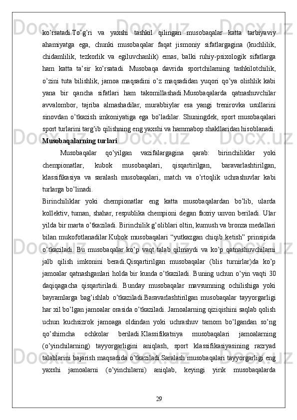 ko’rsatadi.To’g’ri   va   yaxshi   tashkil   qilingan   musobaqalar   katta   tarbiyaviy
ahamiyatga   ega,   chunki   musobaqalar   faqat   jismoniy   sifatlargagina   (kuchlilik,
chidamlilik,   tezkorlik   va   egiluvchanlik)   emas,   balki   ruhiy-psixologik   sifatlarga
ham   katta   ta’sir   ko’rsatadi.   Musobaqa   davrida   sportchilarning   tashkilotchilik,
o’zini   tuta   bilishlik,   jamoa   maqsadini   o’z   maqsadidan   yuqori   qo’ya   olishlik   kabi
yana   bir   qancha   sifatlari   ham   takomillashadi.Musobaqalarda   qatnashuvchilar
avvalombor,   tajriba   almashadilar,   murabbiylar   esa   yangi   trenirovka   usullarini
sinovdan   o’tkazish   imkoniyatiga   ega   bo’ladilar.   Shuningdek,   sport   musobaqalari
sport turlarini targ’ib qilishning eng yaxshi va hammabop shakllaridan hisoblanadi.
Musobaqalarning turlari
Musobaqalar   qo’yilgan   vazifalargagina   qarab:   birinchiliklar   yoki
chempionatlar,   kubok   musobaqalari,   qisqartirilgan,   baravarlashtirilgan,
klassifikasiya   va   saralash   musobaqalari,   match   va   o’rtoqlik   uchrashuvlar   kabi
turlarga bo’linadi.
Birinchiliklar   yoki   chempionatlar   eng   katta   musobaqalardan   bo’lib,   ularda
kollektiv,  tuman,   shahar,   respublika   chempioni   degan   faxriy  unvon   beriladi.  Ular
yilda bir marta o’tkaziladi. Birinchilik g’oliblari oltin, kumush va bronza medallari
bilan   mukofotlanadilar.Kubok   musobaqalari   “yutkazgan   chiqib   ketish”   prinsipida
o’tkaziladi.   Bu   musobaqalar   ko’p   vaqt   talab   qilmaydi   va   ko’p   qatnashuvchilarni
jalb   qilish   imkonini   beradi.Qisqartirilgan   musobaqalar   (blis   turnirlar)da   ko’p
jamoalar qatnashganlari holda bir kunda o’tkaziladi. Buning uchun o’yin vaqti 30
daqiqagacha   qisqartiriladi.   Bunday   musobaqalar   mavsumning   ochilishiga   yoki
bayramlarga   bag’ishlab   o’tkaziladi.Baravarlashtirilgan   musobaqalar   tayyorgarligi
har xil bo’lgan jamoalar orasida o’tkaziladi. Jamoalarning qiziqishini saqlab qolish
uchun   kuchsizrok   jamoaga   oldindan   yoki   uchrashuv   tamom   bo’lgandan   so’ng
qo’shimcha   ochkolar   beriladi.Klassifikatsiya   musobaqalari   jamoalarning
(o’yinchilarning)   tayyorgarligini   aniqlash,   sport   klassifikasiyasining   razryad
talablarini bajarish maqsadida o’tkaziladi.Saralash musobaqalari tayyorgarligi eng
yaxshi   jamoalarni   (o’yinchilarni)   aniqlab,   keyingi   yirik   musobaqalarda
29 